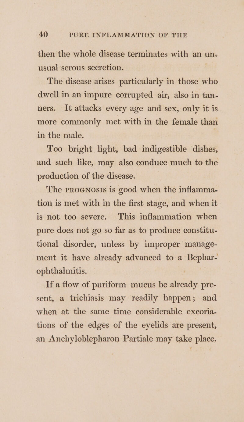 then the whole disease terminates with an un- usual serous secretion. | The disease arises particularly in those who dwell in an impure corrupted air, also in tan- ners. It attacks every age and sex, only it is more commonly met with in the female than in the male. | ! Too bright light, bad indigestible dishes, and such like, may also conduce much to the production of the disease. | | The pRroGNosIs is good when the inflamma- tion is met with in the first stage, and when it is not too severe. This inflammation when pure does not go so far as to produce constitu- tional disorder, unless by improper manage- ment it have already advanced to a Bephar- ophthalmitis. If a flow of puriform mucus be already pre- sent, a trichiasis may readily happen; and when at the same time considerable excoria- tions of the edges of the eyelids are present, an Anchyloblepharon Partiale may take place.