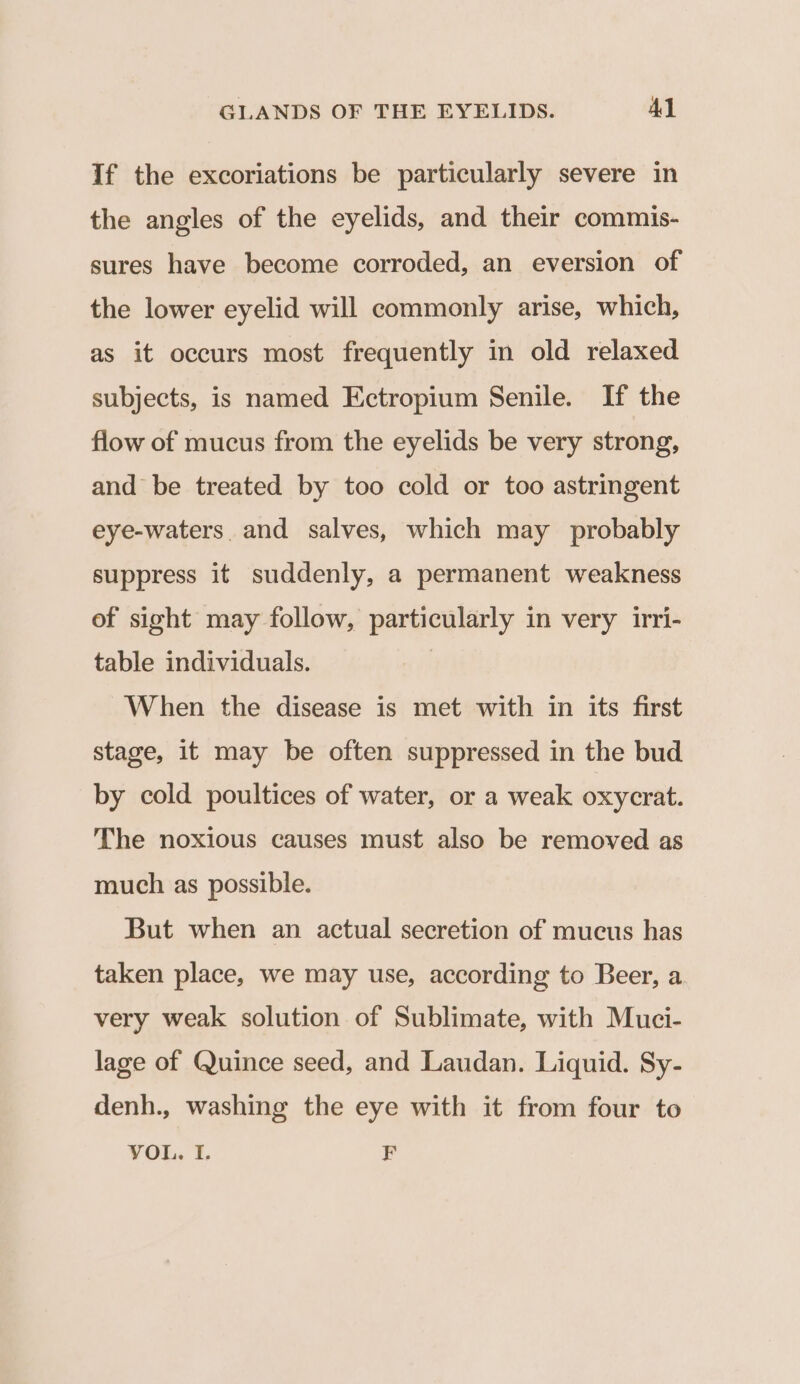 If the excoriations be particularly severe in the angles of the eyelids, and their commis- sures have become corroded, an eversion of the lower eyelid will commonly arise, which, as it occurs most frequently in old relaxed subjects, is named Ectropium Senile. If the flow of mucus from the eyelids be very strong, and be treated by too cold or too astringent eye-waters. and salves, which may probably suppress it suddenly, a permanent weakness of sight may follow, particularly in very irri- table individuals. When the disease is met with in its first stage, it may be often suppressed in the bud by cold poultices of water, or a weak oxycrat. The noxious causes must also be removed as much as possible. But when an actual secretion of mucus has taken place, we may use, according to Beer, a very weak solution of Sublimate, with Muci- lage of Quince seed, and Laudan. Liquid. Sy- denh., washing the eye with it from four to VOL. I. i)