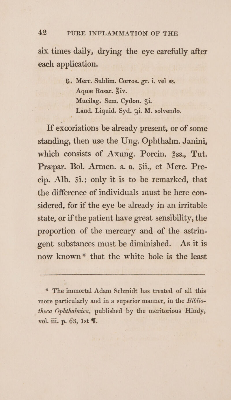 six times daily, drying the eye carefully after each application. RB. Merc. Sublim. Corros. gr. i. vel ss. Aquz Rosar. Ziv. Mucilag. Sem. Cydon. 3i. Laud. Liquid. Syd. 51. M. solvendo. If excoriations be already present, or of some standing, then use the Ung. Ophthalm. Janini, which consists of Axung. Porcin. Zss., Tut. Prepar. Bol. Armen. a. a. 3ii., et Merc. Pre- cip. Alb. 31.; only it is to be remarked, that the difference of individuals must be here con- sidered, for if the eye be already in an uritable state, or if the patient have great sensibility, the proportion of the mercury and of the astrin- gent substances must be diminished. As it 1s now known* that the white bole is the least * The immortal Adam Schmidt has treated of all this more particularly and in a superior manner, in the Bzblio- theca Ophthalmica, published by the meritorious Himly, vol. ili, p. 63, Ist 4.