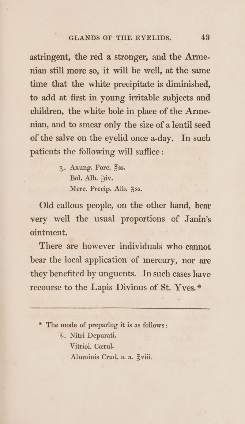astringent, the red a stronger, and the Arme- nian still more so, it will be well, at the same time that the white precipitate is diminished, to add at first in young irritable subjects and children, the white bole in place of the Arme- nian, and to smear only the size of a lentil seed of the salve on the eyelid once a-day. In such patients the following will suffice: R- Axung. Pore. 3ss. Bol. Alb. Div. Merc. Precip. Alb. 3ss. Old callous people, on the other hand, bear very well the usual proportions of Janin’s ointment. There are however individuals who cannot bear the local application of mercury, nor are they benefited by unguents. In such cases have recourse to the Lapis Divinus of St. Yves.* * The mode of preparing it is as follows: B. Nitri Depurati. Vitriol. Ceerul. Aluminis Crud. a. a. 2 viii.