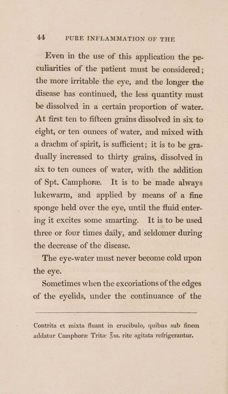 Even in the use of this application the pe- culiarities of the patient must be considered ; the more irritable the eye, and the longer the disease has continued, the less quantity must be dissolved in a certain proportion of water. At first ten to fifteen grains dissolved in six to eight, or ten ounces of water, and mixed with a drachm of spirit, is sufficient; it is to be gra- dually increased to thirty grains, dissolved in six to ten ounces of water, with the addition of Spt. Camphore. It is to be made always lukewarm, and applied by means of a fine sponge held over the eye, until the fluid enter- ing it excites some smarting. It is to be used three or four times daily, and seldomer during | the decrease of the disease. The eye-water must never become cold upon the eye. Sometimes when the excoriations of the edges of the eyelids, under the continuance of the Contrita et mixta fluant in crucibulo, quibus sub finem addatur Camphore Trite 3ss. rite agitata refrigerantur.