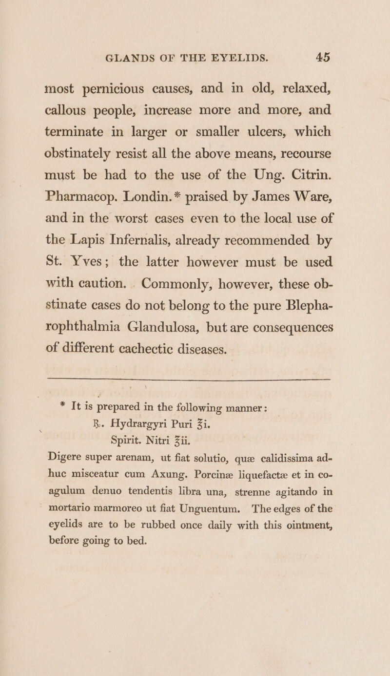 most pernicious causes, and in old, relaxed, callous people, increase more and more, and terminate in larger or smaller ulcers, which obstinately resist all the above means, recourse must be had to the use of the Ung. Citrin. Pharmacop. Londin.* praised by James Ware, and in the worst cases even to the local use of the Lapis Infernalis, already recommended by St. Yves; the latter however must be used with caution. .Commonly, however, these ob- stinate cases do not belong to the pure Blepha- rophthalmia Glandulosa, but are consequences of different cachectic diseases. * It is prepared in the following manner: RB. Hydrargyri Puri 3i. Spirit. Nitri Zii. Digere super arenam, ut fiat solutio, que calidissima ad- huc misceatur cum Axung. Porcine liquefacte et in co- agulum denuo tendentis libra una, strenne agitando in mortario marmoreo ut fiat Unguentum. The edges of the eyelids are to be rubbed once daily with this ointment, before going to bed.