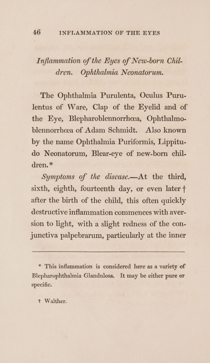 Inflammation of the Eyes of New-born Chil- dren. Ophthalmia Neonatorum. The Ophthalmia Purulenta, Oculus Puru- lentus of Ware, Clap of the Eyelid and of the Eye, Blepharoblennorrhcea, Ophthalmo- blennorrhcea of Adam Schmidt. Also known by the name Ophthalmia Puriformis, Lippitu- do Neonatorum, Blear-eye of new-born chil- drén,* Symptoms of the disease-—At the third, sixth, eighth, fourteenth day, or even later + after the birth of the child, this often quickly destructive inflammation commences with aver- sion to light, with a slight redness of the con- junctiva palpebrarum, particularly at the inner * This inflammation is considered here as a variety of Blepharophthalmia Glandulosa. It may be either pure or specific. + Walther.