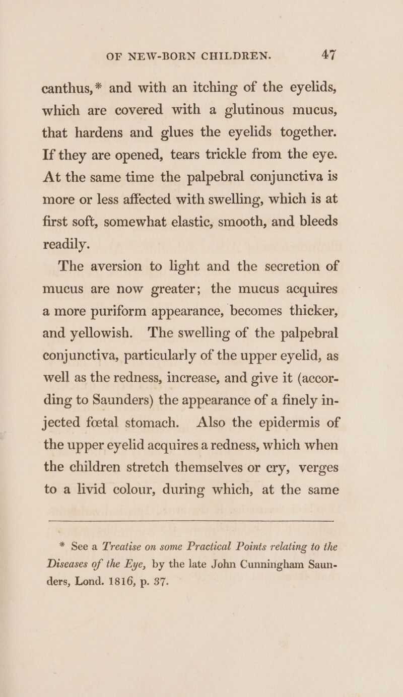 canthus,* and with an itching of the eyelids, which are covered with a glutinous mucus, that hardens and glues the eyelids together. If they are opened, tears trickle from the eye. At the same time the palpebral conjunctiva is more or less affected with swelling, which is at first soft, somewhat elastic, smooth, and bleeds readily. The aversion to light and the secretion of mucus are now greater; the mucus acquires a more puriform appearance, becomes thicker, and yellowish. ‘The swelling of the palpebral conjunctiva, particularly of the upper eyelid, as well as the redness, increase, and give it (accor- ding to Saunders) the appearance of a finely in- jected foetal stomach. Also the epidermis of the upper eyelid acquires a redness, which when the children stretch themselves or cry, verges to a livid colour, during which, at the same * See a Treatise on some Practical Points relating to the Diseases of the Eye, by the late John Cunningham Saun- ders, Lond. 1816, p. 37.