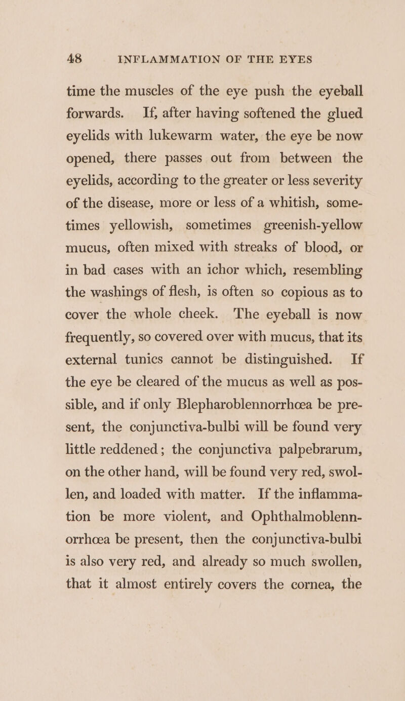 time the muscles of the eye push the eyeball forwards. If, after having softened the glued eyelids with lukewarm water, the eye be now opened, there passes out from between the eyelids, according to the greater or less severity of the disease, more or less of a whitish, some- times yellowish, sometimes greenish-yellow mucus, often mixed with streaks of blood, or in bad cases with an ichor which, resembling the washings of flesh, is often so copious as to cover the whole cheek. The eyeball is now frequently, so covered over with mucus, that its external tunics cannot be distinguished. If the eye be cleared of the mucus as well as pos- sible, and if only Blepharoblennorrhcea be pre- sent, the conjunctiva-bulbi will be found very little reddened; the conjunctiva palpebrarum, on the other hand, will be found very red, swol- len, and loaded with matter. If the inflamma- tion be more violent, and Ophthalmoblenn- orrhoea be present, then the conjunctiva-bulbi is also very red, and already so much swollen, that it almost entirely covers the cornea, the