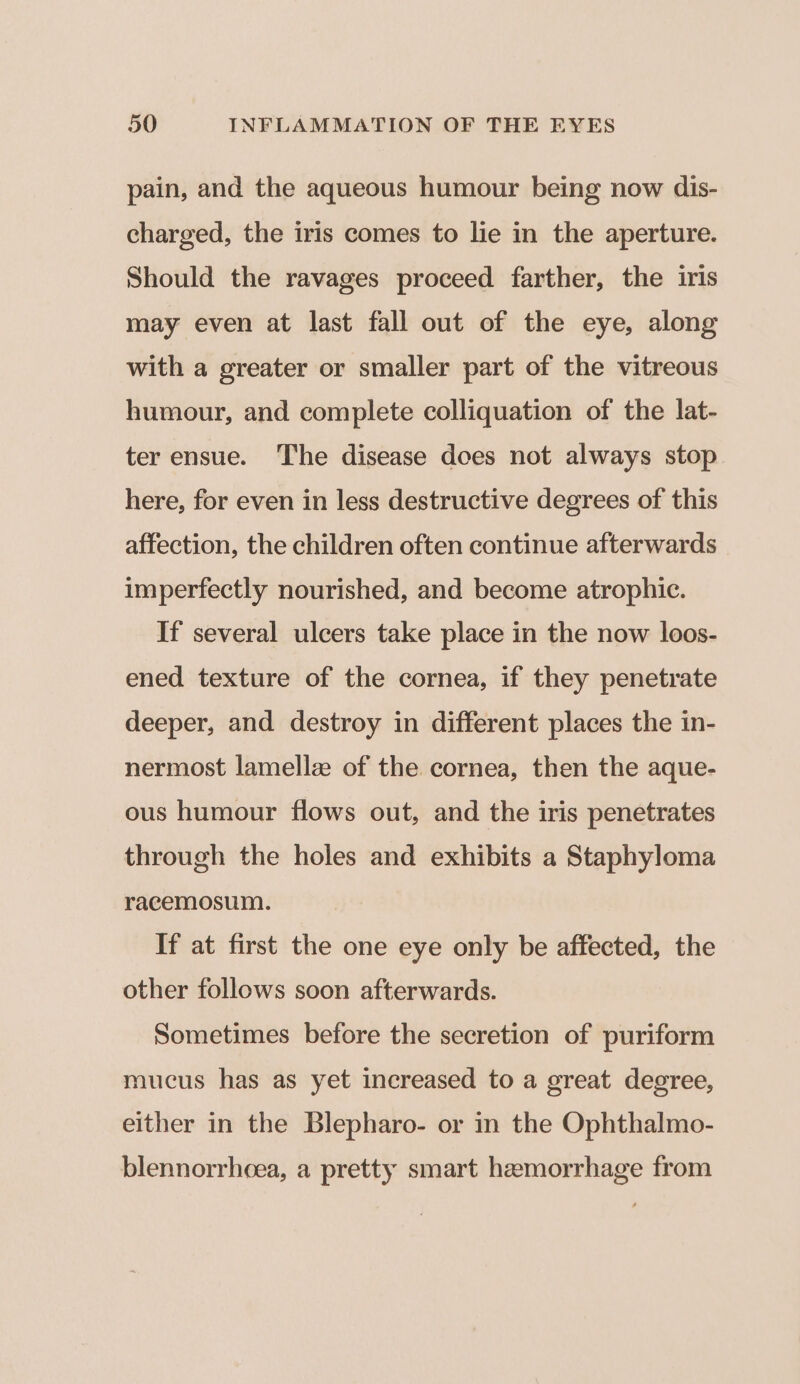 pain, and the aqueous humour being now dis- charged, the iris comes to lie in the aperture. Should the ravages proceed farther, the iris may even at last fall out of the eye, along with a greater or smaller part of the vitreous humour, and complete colliquation of the lat- ter ensue. The disease does not always stop here, for even in less destructive degrees of this affection, the children often continue afterwards imperfectly nourished, and become atrophic. If several ulcers take place in the now loos- ened texture of the cornea, if they penetrate deeper, and destroy in different places the in- nermost lamellz of the cornea, then the aque- ous humour flows out, and the iris penetrates through the holes and exhibits a Staphyloma racemosum. If at first the one eye only be affected, the other follows soon afterwards. Sometimes before the secretion of puriform mucus has as yet increased to a great degree, either in the Blepharo- or in the Ophthalmo- blennorrheea, a pretty smart hemorrhage from