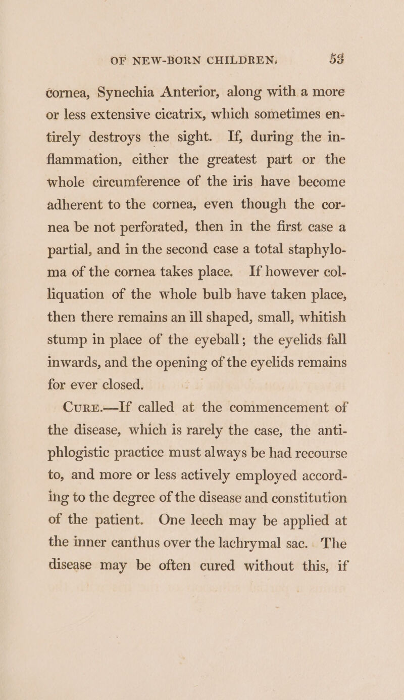 cornea, Synechia Anterior, along with a more or less extensive cicatrix, which sometimes en- tirely destroys the sight. If, during the in- flammation, either the greatest part or the whole circumference of the iris have become adherent to the cornea, even though the cor- nea be not perforated, then in the first case a partial, and in the second case a total staphylo- ma of the cornea takes place. If however col- liquation of the whole bulb have taken place, then there remains an ill shaped, small, whitish stump in place of the eyeball; the eyelids fall inwards, and the opening of the eyelids remains for ever closed. Cure.—If called at the commencement of the disease, which is rarely the case, the anti- phlogistic practice must always be had recourse to, and more or less actively employed accord- ing to the degree of the disease and constitution of the patient. One leech may be applied at the inner canthus over the lachrymal sac.. The disease may be often cured without this, if