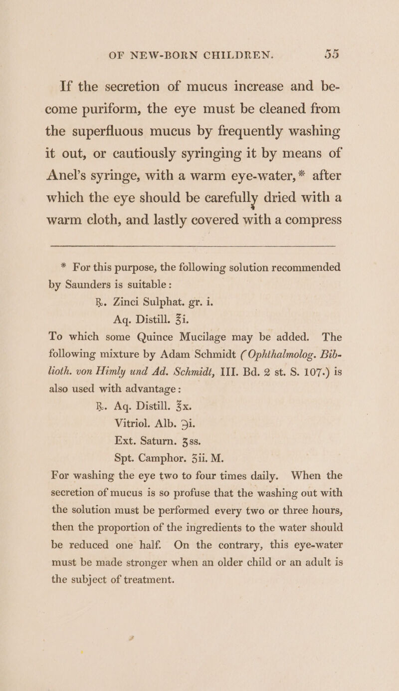 If the secretion of mucus increase and be- come puriform, the eye must be cleaned from the superfluous mucus by frequently washing it out, or cautiously syringing it by means of Anel’s syringe, with a warm eye-water, * after which the eye should be carefully dried with a warm cloth, and lastly covered with a compress * For this purpose, the following solution recommended by Saunders is suitable : RB. Zinci Sulphat. gr. 1. Aq. Distill. 3i. To which some Quince Mucilage may be added. The following mixture by Adam Schmidt ( Ophthalmolog. Bib- lioth. von Himly und Ad. Schmidt, II. Bd. 2 st. S. 107.) is also used with advantage : | RB. Aq. Distill. 3x, Vitriol. Alb. 3ji. Ext. Saturn. 3ss. Spt. Camphor. 3ii. M. For washing the eye two to four times daily. When the secretion of mucus is so profuse that the washing out with the solution must be performed every two or three hours, then the proportion of the ingredients to the water should be reduced one half. On the contrary, this eye-water must be made stronger when an older child or an adult is the subject of treatment.