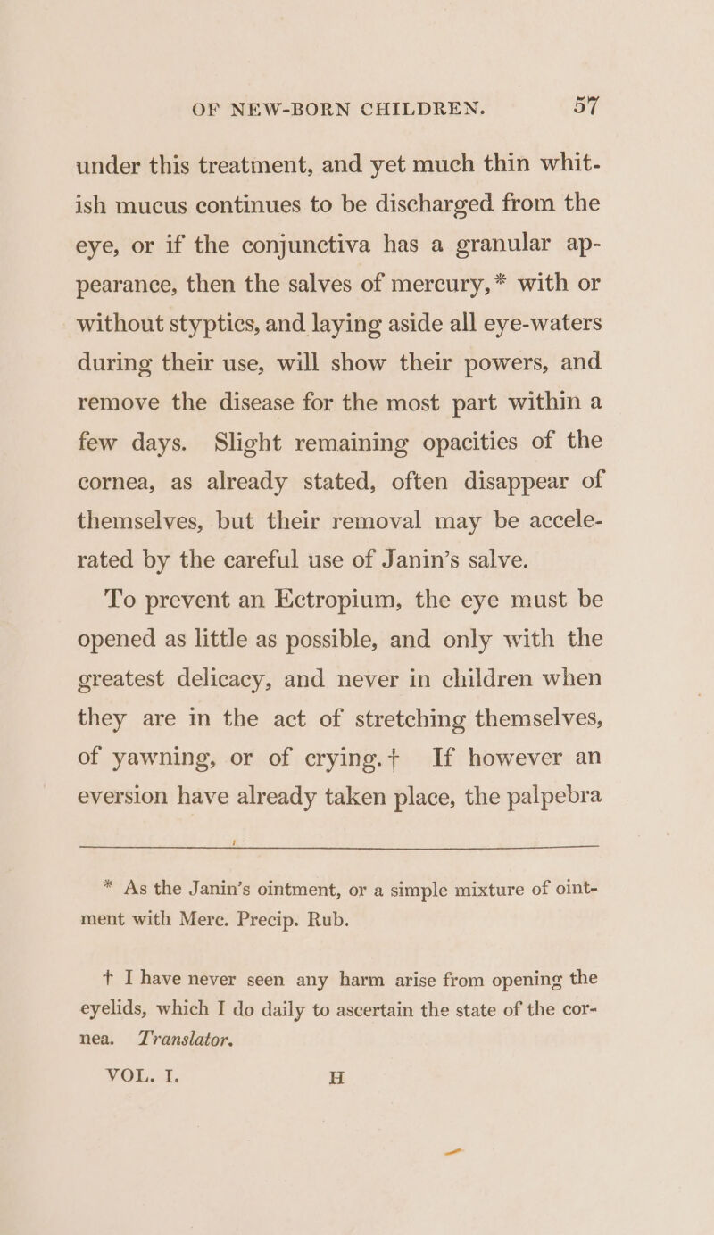 under this treatment, and yet much thin whit- ish mucus continues to be discharged from the eye, or if the conjunctiva has a granular ap- pearance, then the salves of mercury,* with or without styptics, and laying aside all eye-waters during their use, will show their powers, and remove the disease for the most part within a few days. Slight remaining opacities of the cornea, as already stated, often disappear of themselves, but their removal may be accele- rated by the careful use of Janin’s salve. To prevent an Ectropium, the eye must be opened as little as possible, and only with the greatest delicacy, and never in children when they are in the act of stretching themselves, of yawning, or of crying.+ If however an eversion have already taken place, the palpebra Roz * As the Janin’s ointment, or a simple mixture of oint- ment with Merc. Precip. Rub. t I have never seen any harm arise from opening the eyelids, which I do daily to ascertain the state of the cor- nea. Translator. VOi.a, H