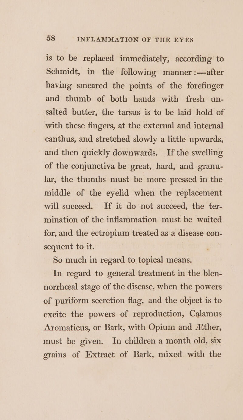 is to be replaced immediately, according to Schmidt, in the following manner :—after having smeared the points of the forefinger and thumb of both hands with fresh un- salted butter, the tarsus is to be laid hold of with these fingers, at the external and internal canthus, and stretched slowly a little upwards, and then quickly downwards. If the swelling of the conjunctiva be great, hard, and granu- lar, the thumbs must be more pressed in the middle of the eyelid when the replacement will succeed. If it do not succeed, the ter- mination of the inflammation must be waited for, and the ectropium treated as a disease con- sequent to it. So much in regard to topical means. In regard to general treatment in the blen- norrhceal stage of the disease, when the powers of puriform secretion flag, and the object is to excite the powers of reproduction, Calamus Aromaticus, or Bark, with Opium and ther, must be given. In children a month old, six grains of Extract of Bark, mixed with the
