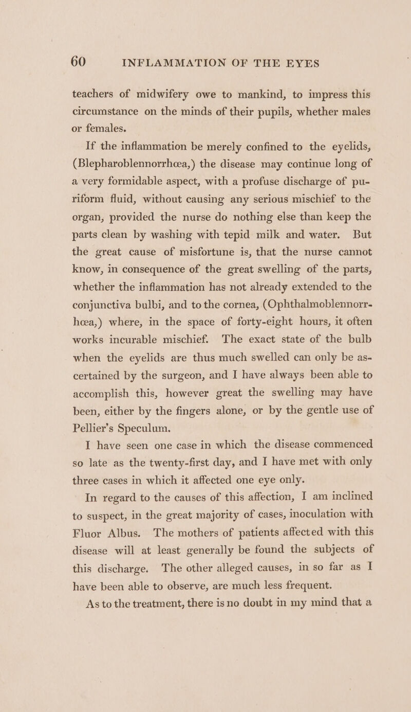 teachers of midwifery owe to mankind, to impress this circumstance on the minds of their pupils, whether males or females. If the inflammation be merely confined to the eyelids, (Blepharoblennorrhoea,) the disease may continue long of a very formidable aspect, with a profuse discharge of pu- riform fluid, without causing any serious mischief to the organ, provided the nurse do nothing else than keep the parts clean by washing with tepid milk and water. But the great cause of misfortune is, that the nurse cannot know, in consequence of the great swelling of the parts, whether the inflammation has not already extended to the conjunctiva bulbi, and to the cornea, (Ophthalmoblennorr- hoeea,) where, in the space of forty-eight hours, it often works incurable mischief. The exact state of the bulb when the eyelids are thus much swelled can only be as- certained by the surgeon, and I have always been able to accomplish this, however great the swelling may have been, either by the fingers alone, or by the gentle use of Pellier’s Speculum. I have seen one case in which the disease commenced so late as the twenty-first day, and I have met with only three cases in which it affected one eye only. In regard to the causes of this affection, I am inclined to suspect, in the great majority of cases, inoculation with Fluor Albus. The mothers of patients affected with this disease will at least generally be found the subjects of this discharge. The other alleged causes, in so far as I have been able to observe, are much less frequent. As to the treatment, there isno doubt in my mind that a
