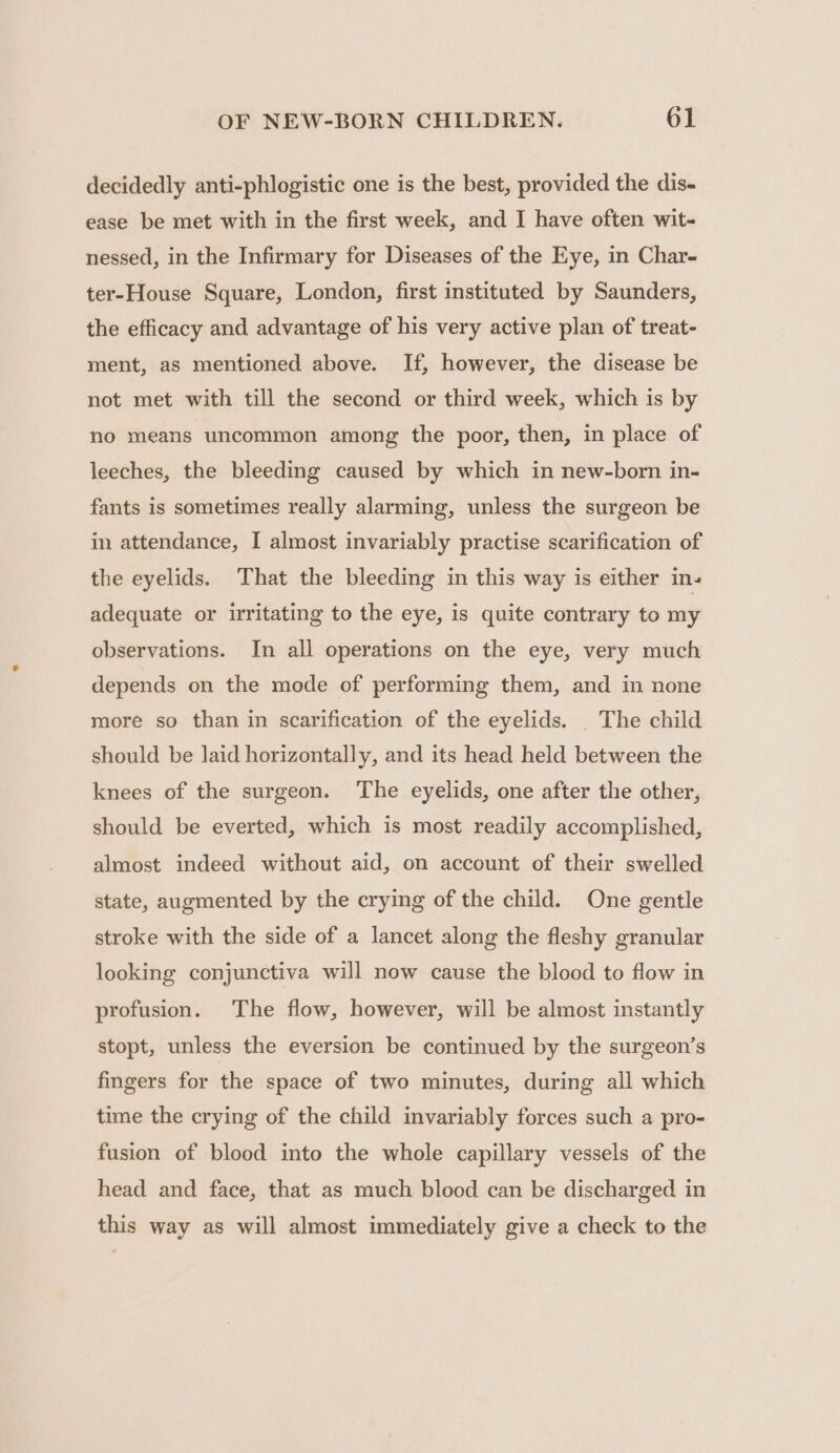 decidedly anti-phlogistic one is the best, provided the dis- ease be met with in the first week, and I have often wit- nessed, in the Infirmary for Diseases of the Eye, in Char- ter-House Square, London, first instituted by Saunders, the efficacy and advantage of his very active plan of treat- ment, as mentioned above. If, however, the disease be not met with till the second or third week, which is by no means uncommon among the poor, then, in place of leeches, the bleeding caused by which in new-born in- fants is sometimes really alarming, unless the surgeon be in attendance, I almost invariably practise scarification of the eyelids. That the bleeding in this way is either in- adequate or uritating to the eye, is quite contrary to my observations. In all operations on the eye, very much depends on the mode of performing them, and in none more so than in scarification of the eyelids. |The child should be laid horizontally, and its head held between the knees of the surgeon. The eyelids, one after the other, should be everted, which is most readily accomplished, almost indeed without aid, on account of their swelled state, augmented by the crying of the child. One gentle stroke with the side of a lancet along the fleshy granular looking conjunctiva will now cause the blood to flow in profusion. The flow, however, will be almost instantly stopt, unless the eversion be continued by the surgeon’s fingers for the space of two minutes, during all which time the crying of the child invariably forces such a pro- fusion of blood into the whole capillary vessels of the head and face, that as much blood can be discharged in this way as will almost immediately give a check to the