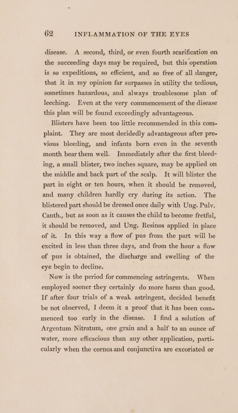 disease. A second, third, or even fourth scarification on the succeeding days may be required, but this operation is so expeditious, so efficient, and so free of all danger, that it in my opinion far surpasses in utility the tedious, sometimes hazardous, and always troublesome plan of leeching. Even at the very commencement of the disease this plan will be found exceedingly advantageous. Blisters have been too little recommended in this com- plaint. They are most decidedly advantageous after pre- vious bleeding, and infants born even in the seventh month bear them well. Immediately after the first bleed- ing, a small blister, two inches square, may be applied on the middle and back part of the scalp. It will blister the part in eight or ten hours, when it should be removed, and many children hardly cry during its action. The blistered part should be dressed once daily with Ung. Pulv. Canth., but as soon as it causes the child to become fretful, it should be removed, and Ung. Resinos applied in place of it. In this way a flow of pus from the part will be excited in less than three days, and from the hour a flow of pus is obtained, the discharge and swelling of the eye begin to decline. | Now is the period for commencing astringents. When employed sooner they certainly do more harm than good. If after four trials of a weak astringent, decided benefit be not observed, I deem it a proof that it has been com- menced too early in the disease. I find a solution of Argentum Nitratum, one grain and a half to an ounce of water, more efficacious than any other application, parti- cularly when the cornea and conjunctiva are excoriated or