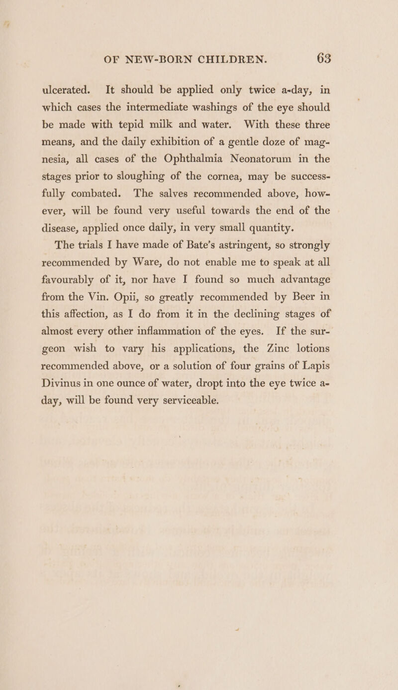 ulcerated. It should be applied only twice a-day, in which cases the intermediate washings of the eye should be made with tepid milk and water. With these three means, and the daily exhibition of a gentle doze of mag- nesia, all cases of the Ophthalmia Neonatorum in the stages prior to sloughing of the cornea, may be success- fully combated. The salves recommended above, how- ever, will be found very useful towards the end of the disease, applied once daily, in very small quantity. The trials I have made of Bate’s astringent, so strongly recommended by Ware, do not enable me to speak at all favourably of it, nor have I found so much advantage from the Vin. Opii, so greatly recommended by Beer in this affection, as I do from it in the declining stages of almost every other inflammation of the eyes. If the sur- geon wish to vary his applications, the Zinc lotions recommended above, or a solution of four grains of Lapis Divinus in one ounce of water, dropt into the eye twice a- day, will be found very serviceable.
