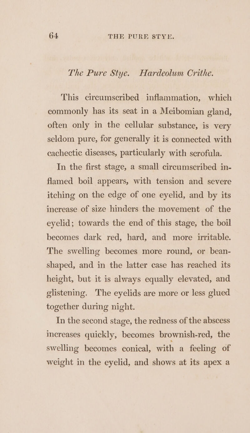 The Pure Stye. Hardeolum Crithe. This circumscribed inflammation, which commonly has its seat in a Meibomian gland, often only in the cellular substance, is very seldom pure, for generally it is connected with cachectic diseases, particularly with scrofula. In the first stage, a small circumscribed in- flamed boil appears, with tension and severe itching on the edge of one eyelid, and by its increase of size hinders the movement of the eyelid; towards the end of this stage, the boil becomes dark red, hard, and more irritable. The swelling becomes more round, or bean- shaped, and in the latter case has reached its height, but it is always equally elevated, and glistening. The eyelids are more or less glued together during night. In the second stage, the redness of the abscess increases quickly, becomes brownish-red, the swelling becomes conical, with a feeling of weight in the eyelid, and shows at its apex a
