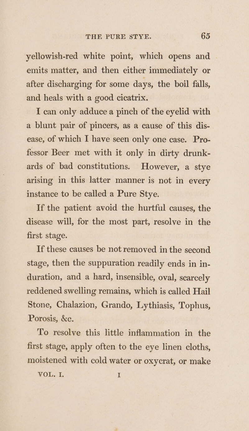 yellowish-red white point, which opens and | emits matter, and then either immediately or after discharging for some days, the boil falls, and heals with a good cicatrix. I can only adduce a pinch of the eyelid with a blunt pair of pincers, as a cause of this dis- ease, of which I have seen only one case. Pro- fessor Beer met with it only in dirty drunk- ards of bad constitutions. However, a stye arising in this latter manner is not in every instance to be called a Pure Stye. If the patient avoid the hurtful causes, the disease will, for the most part, resolve in the first stage. If these causes be not removed in the second stage, then the suppuration readily ends in in- duration, and a hard, insensible, oval, scarcely reddened swelling remains, which is called Hail Stone, Chalazion, Grando, Lythiasis, Tophus, Porosis, &amp;c. To resolve this little inflammation in the first stage, apply often to the eye linen cloths, moistened with cold water or oxycrat, or make VOL. 1. I
