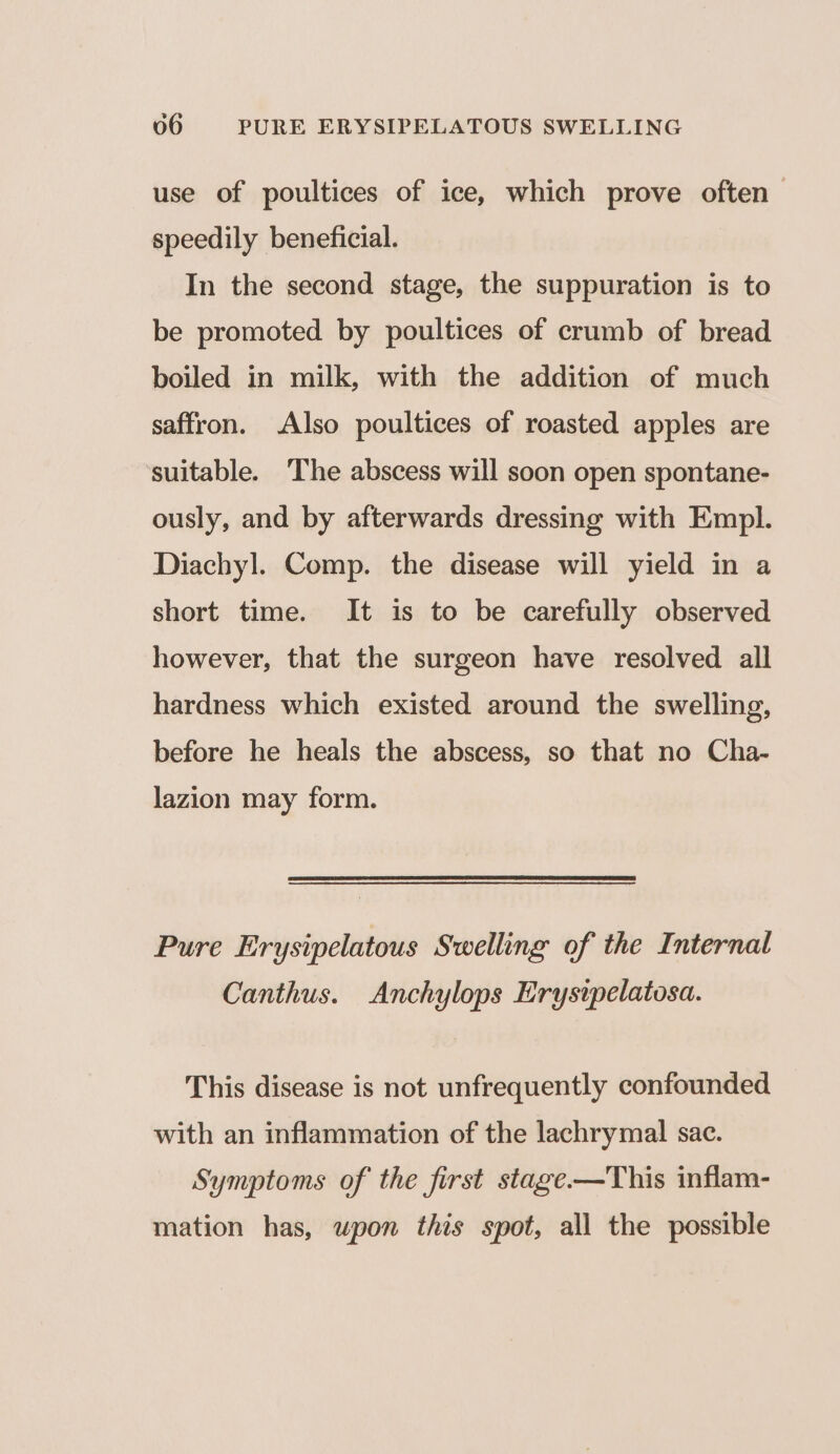 use of poultices of ice, which prove often speedily beneficial. In the second stage, the suppuration is to be promoted by poultices of crumb of bread boiled in milk, with the addition of much saffron. Also poultices of roasted apples are suitable. ‘The abscess will soon open spontane- ously, and by afterwards dressing with Empl. Diachyl. Comp. the disease will yield in a short time. It is to be carefully observed however, that the surgeon have resolved all hardness which existed around the swelling, before he heals the abscess, so that no Cha- lazion may form. Pure Erysipelatous Swelling of the Internal Canthus. Anchylops Erystpelatosa. This disease is not unfrequently confounded with an inflammation of the lachrymal sac. Symptoms of the first stage-—This inflam- mation has, upon this spot, all the possible