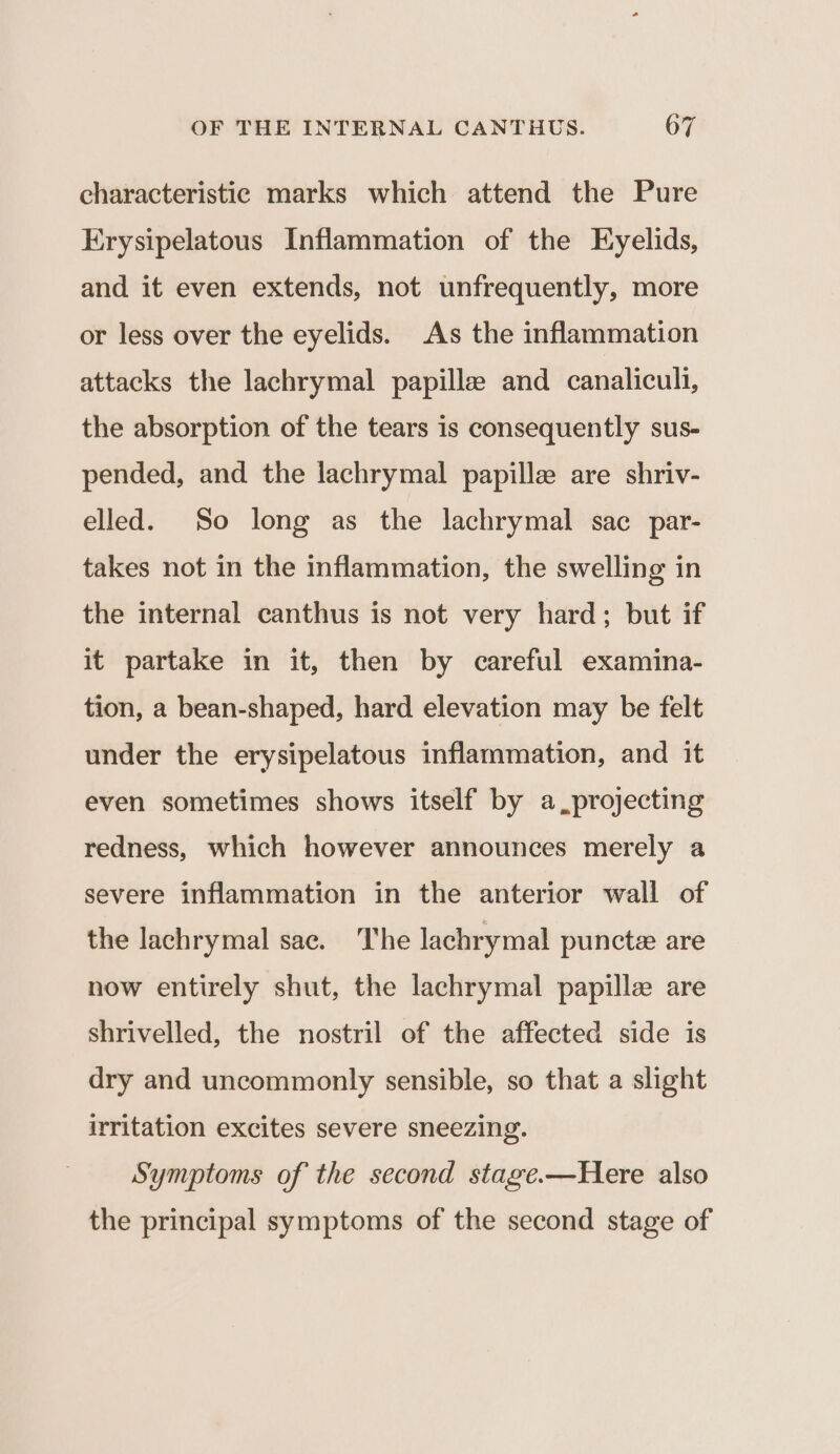 characteristic marks which attend the Pure Erysipelatous Inflammation of the Eyelids, and it even extends, not unfrequently, more or less over the eyelids. As the inflammation attacks the lachrymal papilla and canaliculi, the absorption of the tears is consequently sus- pended, and the lachrymal papille are shriv- elled. So long as the lachrymal sac par- takes not in the inflammation, the swelling in the internal canthus is not very hard; but if it partake in it, then by careful examina- tion, a bean-shaped, hard elevation may be felt under the erysipelatous inflammation, and it even sometimes shows itself by a projecting redness, which however announces merely a severe inflammation in the anterior wall of the lachrymal sac. The lachrymal puncte are now entirely shut, the lachrymal papille are shrivelled, the nostril of the affected side is dry and uncommonly sensible, so that a slight irritation excites severe sneezing. Symptoms of the second stage.—Here also the principal symptoms of the second stage of
