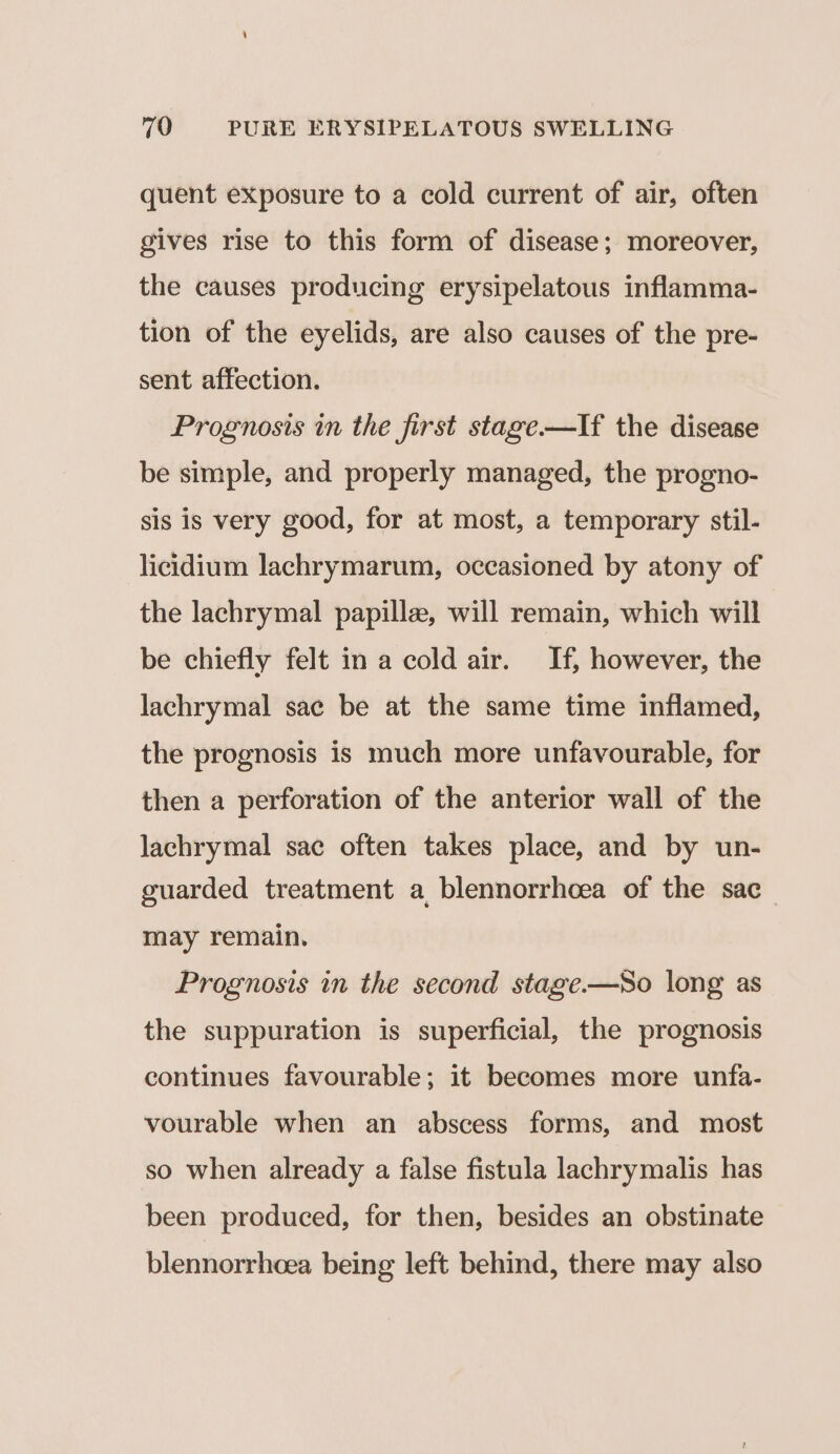 quent exposure to a cold current of air, often gives rise to this form of disease; moreover, the causes producing erysipelatous inflamma- tion of the eyelids, are also causes of the pre- sent affection. Prognosis in the first stage-—If the disease be simple, and properly managed, the progno- sis is very good, for at most, a temporary stil- licidium lachrymarum, occasioned by atony of the lachrymal papille, will remain, which will be chiefly felt in a cold air. If, however, the lachrymal sac be at the same time inflamed, the prognosis is much more unfavourable, for then a perforation of the anterior wall of the lachrymal sac often takes place, and by un- guarded treatment a blennorrhoea of the sac_ may remain. Prognosis in the second stage-——So long as the suppuration is superficial, the prognosis continues favourable; it becomes more unfa- vourable when an abscess forms, and most so when already a false fistula lachrymalis has been produced, for then, besides an obstinate blennorrheea being left behind, there may also