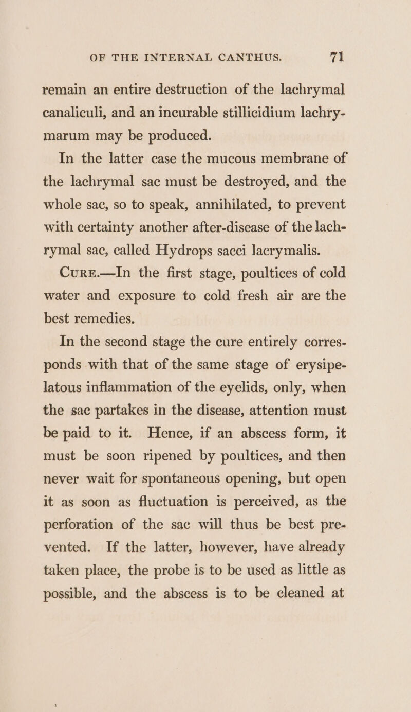 remain an entire destruction of the lachrymal canaliculi, and an incurable stillicidium lachry- marum may be produced. In the latter case the mucous membrane of the lachrymal sac must be destroyed, and the whole sac, so to speak, annihilated, to prevent with certainty another after-disease of the lach- rymal sac, called Hydrops sacci lacrymalis. CurE.—In the first stage, poultices of cold water and exposure to cold fresh air are the best remedies. In the second stage the cure entirely corres- ponds with that of the same stage of erysipe- latous inflammation of the eyelids, only, when the sac partakes in the disease, attention must be paid to it. Hence, if an abscess form, it must be soon ripened by poultices, and then never wait for spontaneous opening, but open it as soon as fluctuation is perceived, as the perforation of the sac will thus be best pre- vented. If the latter, however, have already taken place, the probe is to be used as little as possible, and the abscess is to be cleaned at