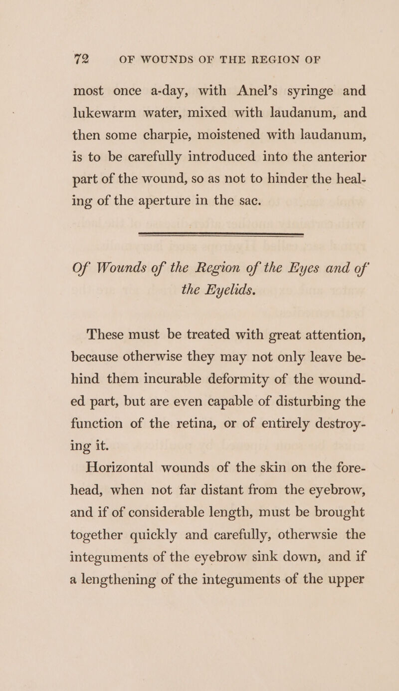 most once a-day, with Anel’s syringe and lukewarm water, mixed with laudanum, and then some charpie, moistened with laudanum, is to be carefully introduced into the anterior part of the wound, so as not to hinder the heal- ing of the aperture in the sac. Of Wounds of the Region of the Eyes and of the Eyelids. These must be treated with great attention, because otherwise they may not only leave be- hind them incurable deformity of the wound- ed part, but are even capable of disturbing the function of the retina, or of entirely destroy- ing it. Horizontal wounds of the skin on the fore- head, when not far distant from the eyebrow, and if of considerable length, must be brought together quickly and carefully, otherwsie the integuments of the eyebrow sink down, and if a lengthening of the integuments of the upper