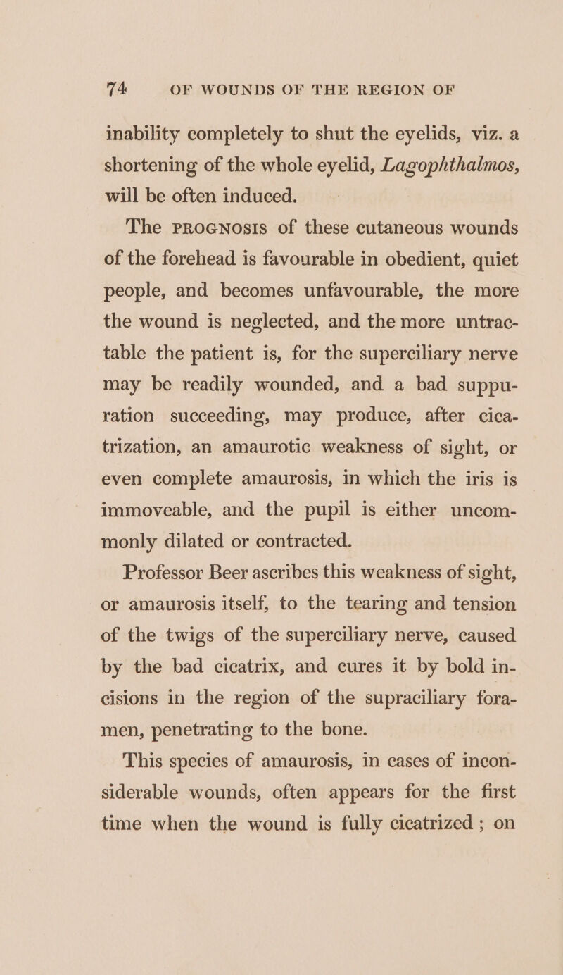 inability completely to shut the eyelids, viz. a shortening of the whole eyelid, Lagophthalmos, will be often induced. The Procnosis of these cutaneous wounds of the forehead is favourable in obedient, quiet people, and becomes unfavourable, the more the wound is neglected, and the more untrac- table the patient is, for the superciliary nerve may be readily wounded, and a bad suppu- ration succeeding, may produce, after cica- trization, an amaurotic weakness of sight, or even complete amaurosis, in which the iris is immoveable, and the pupil is either uncom- monly dilated or contracted. Professor Beer ascribes this weakness of sight, or amaurosis itself, to the tearing and tension of the twigs of the superciliary nerve, caused by the bad cicatrix, and cures it by bold in- cisions in the region of the supraciliary fora- men, penetrating to the bone. This species of amaurosis, in cases of incon- siderable wounds, often appears for the first time when the wound is fully cicatrized ; on