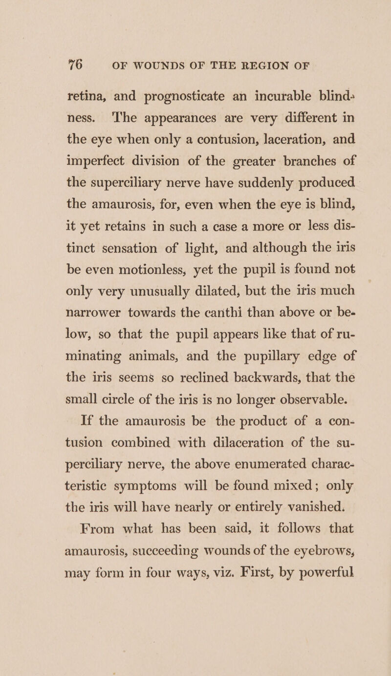 retina, and prognosticate an incurable blind- ness. ‘The appearances are very different in the eye when only a contusion, laceration, and imperfect division of the greater branches of the superciliary nerve have suddenly produced the amaurosis, for, even when the eye is blind, it yet retains in such a case a more or less dis- tinct sensation of light, and although the iris be even motionless, yet the pupil is found not only very unusually dilated, but the iris much narrower towards the canthi than above or be- low, so that the pupil appears like that of ru- minating animals, and the pupillary edge of the iris seems so reclined backwards, that the small circle of the iris is no longer observable. If the amaurosis be the product of a con- tusion combined with dilaceration of the su- perciliary nerve, the above enumerated charac- teristic symptoms will be found mixed; only the iris will have nearly or entirely vanished. From what has been said, it follows that amaurosis, succeeding wounds of the eyebrows, may form in four ways, viz. First, by powerful