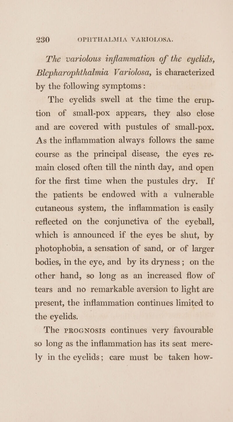 The variolous inflammation of the eyelids, Blepharophthalmia Variolosa, is characterized by the following symptoms : The eyelids swell at the time the erup- tion of small-pox appears, they also close and are covered with pustules of small-pox. As the inflammation always follows the same course as the principal disease, the eyes re- main closed often till the ninth day, and open for the first time when the pustules dry. If the patients be endowed with a vulnerable cutaneous system, the inflammation is easily reflected on the conjunctiva of the eyeball, which is announced if the eyes be shut, by photophobia, a sensation of sand, or of larger bodies, in the eye, and by its dryness; on the other hand, so long as an increased flow of tears and no remarkable aversion to light are present, the inflammation continues limited to the eyelids. The PpRoGNosIs continues very favourable so long as the inflammation has its seat mere- ly in the eyelids; care must be taken how-