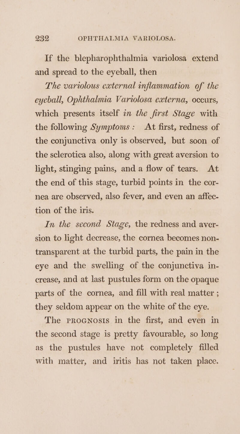 If the blepharophthalmia variolosa extend and spread to the eyeball, then The variolous external inflammation of the eyeball, Ophthalmia Vartolosa externa, occurs, which presents itself in the first Stage with the following Symptoms: At first, redness of the conjunctiva only is observed, but soon of the sclerotica also, along with great aversion to light, stinging pains, and a flow of tears. At the end of this stage, turbid points in the cor- nea are observed, also fever, and even an affec- tion of the iris. In the second Stage, the redness and aver- sion to light decrease, the cornea becomes non- transparent at the turbid parts, the pain in the eye and the swelling of the conjunctiva in- crease, and at last pustules form on the opaque parts of the cornea, and fill with real matter ; they seldom appear on the white of the eye. The proGNosis in the first, and even in the second stage is pretty favourable, so long as the pustules have not completely filled with matter, and iritis has not taken place.