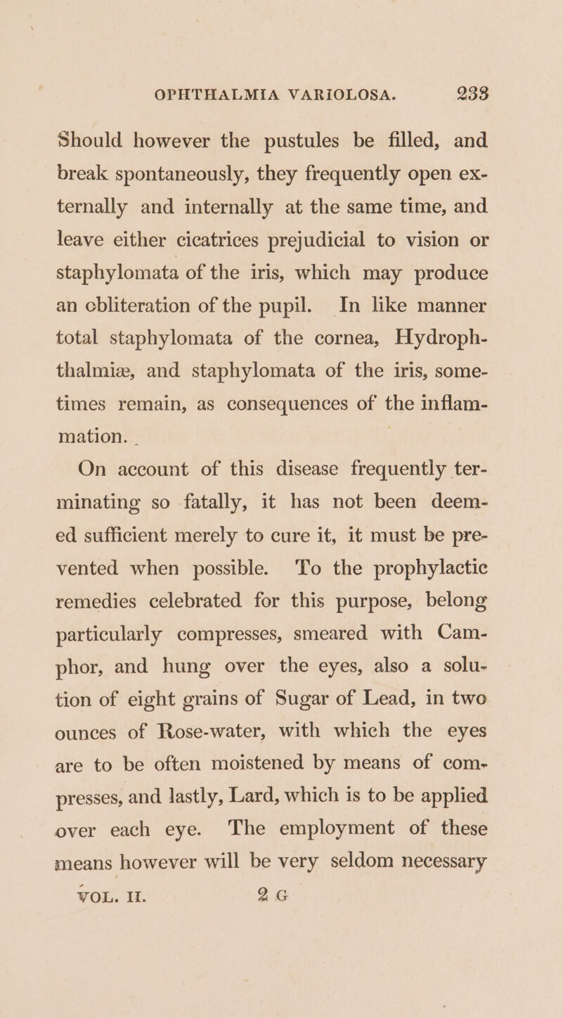 Should however the pustules be filled, and break spontaneously, they frequently open ex- ternally and internally at the same time, and leave either cicatrices prejudicial to vision or staphylomata of the iris, which may produce an cbliteration of the pupil. In like manner total staphylomata of the cornea, Hydroph- thalmiz, and staphylomata of the iris, some- times remain, as consequences of the inflam- mation. . On account of this disease frequently ter- minating so fatally, it has not been deem- ed sufficient merely to cure it, it must be pre- vented when possible. To the prophylactic remedies celebrated for this purpose, belong particularly compresses, smeared with Cam- phor, and hung over the eyes, also a solu- tion of eight grains of Sugar of Lead, in two ounces of Rose-water, with which the eyes are to be often moistened by means of com- presses, and lastly, Lard, which is to be applied over each eye. The employment of these means however will be very seldom necessary VOL. Il. 26