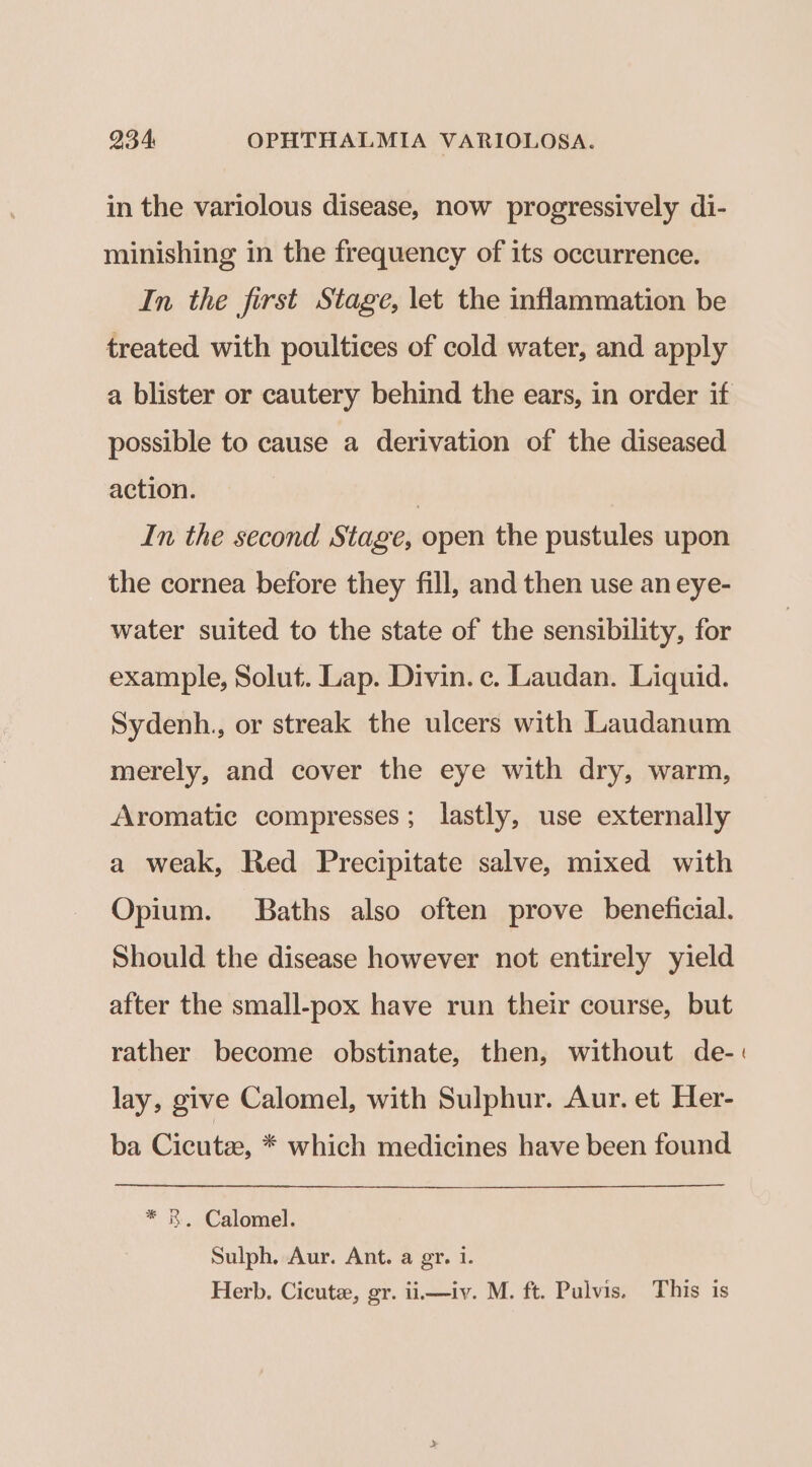 in the variolous disease, now progressively di- minishing in the frequency of its occurrence. In the first Stage, let the inflammation be treated with poultices of cold water, and apply a blister or cautery behind the ears, in order if possible to cause a derivation of the diseased action. } In the second Stage, open the pustules upon the cornea before they fill, and then use an eye- water suited to the state of the sensibility, for example, Solut. Lap. Divin. c. Laudan. Liquid. Sydenh., or streak the ulcers with Laudanum merely, and cover the eye with dry, warm, Aromatic compresses; lastly, use externally a weak, Red Precipitate salve, mixed with Opium. Baths also often prove beneficial. Should the disease however not entirely yield after the small-pox have run their course, but rather become obstinate, then, without de-. lay, give Calomel, with Sulphur. Aur. et Her- ba Cicutz, * which medicines have been found * 8. Calomel. Sulph. Aur. Ant. a gr. 1. Herb. Cicuta, gr. ii—iv. M. ft. Pulvis. This is
