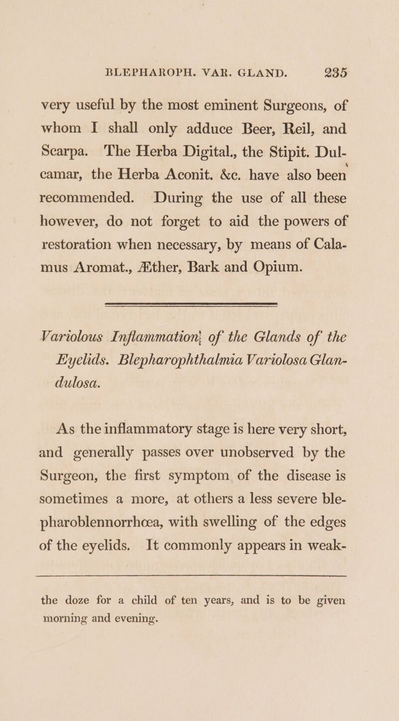 very useful by the most eminent Surgeons, of whom I shall only adduce Beer, Reil, and Searpa. ‘The Herba Digital., the Stipit. Dul- camar, the Herba Aconit. &amp;c. have also been recommended. During the use of all these however, do not forget to aid the powers of restoration when necessary, by means of Cala- mus Aromat., Aither, Bark and Opium. Variolous Inflammation; of the Glands of the Eyelids. Blepharophthalmia Variolosa Glan- dulosa. As the inflammatory stage is here very short, and generally passes over unobserved by the Surgeon, the first symptom of the disease is sometimes a more, at others a less severe ble- pharoblennorrhcea, with swelling of the edges of the eyelids. It commonly appears in weak- the doze for a child of ten years, and is to be given morning and evening.
