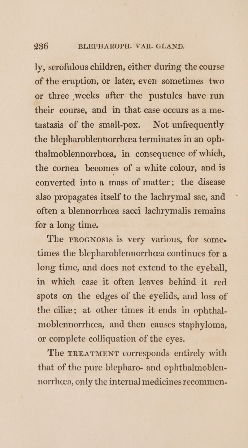 ly, scrofulous children, either during the course of the eruption, or later, even sometimes two or three ,;weeks after the pustules have run their course, and in that case occurs as a me- tastasis of the small-pox. Not unfrequently the blepharoblennorrhcea terminates in an oph- thalmoblennorrhoea, in consequence of which, the cornea becomes of a white colour, and is converted into a mass of matter; the disease also propagates itself to the lachrymal sac, and often a blennorrhoea sacci lachrymalis remains for a long time. The PROGNOSIS is very various, for some- times the blepharoblennorrhoea continues for a long time, and does not extend to the eyeball, in which case it often leaves behind it red spots on the edges of the eyelids, and loss of the cilia; at other times it ends in ophthal- moblennorrhoea, and then causes staphyloma, or complete colliquation of the eyes. The TREATMENT corresponds entirely with that of the pure blepharo- and ophthalmoblen- norrhcea, only the internal medicines reecommen-