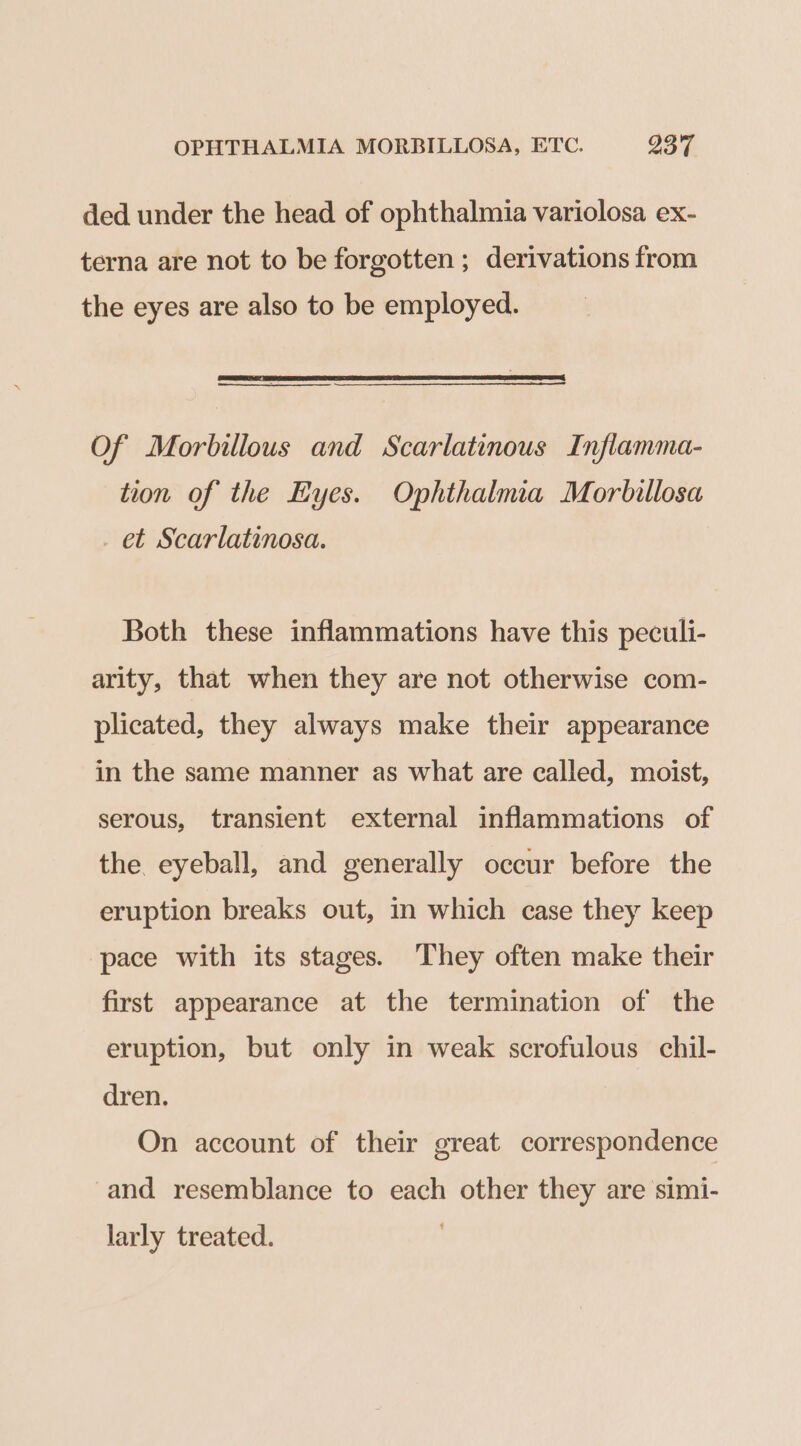 ded under the head of ophthalmia variolosa ex- terna are not to be forgotten; derivations from the eyes are also to be employed. ees Of Morbillous and Scarlatinous Inflamma- tion of the Eyes. Ophthalmia Morbillosa _ et Scarlatinosa. Both these inflammations have this peculi- arity, that when they are not otherwise com- plicated, they always make their appearance in the same manner as what are called, moist, serous, transient external inflammations of the. eyeball, and generally occur before the eruption breaks out, mm which case they keep pace with its stages. They often make their first appearance at the termination of the eruption, but only in weak scrofulous chil- dren. On account of their great correspondence and resemblance to each other they are simi- larly treated.