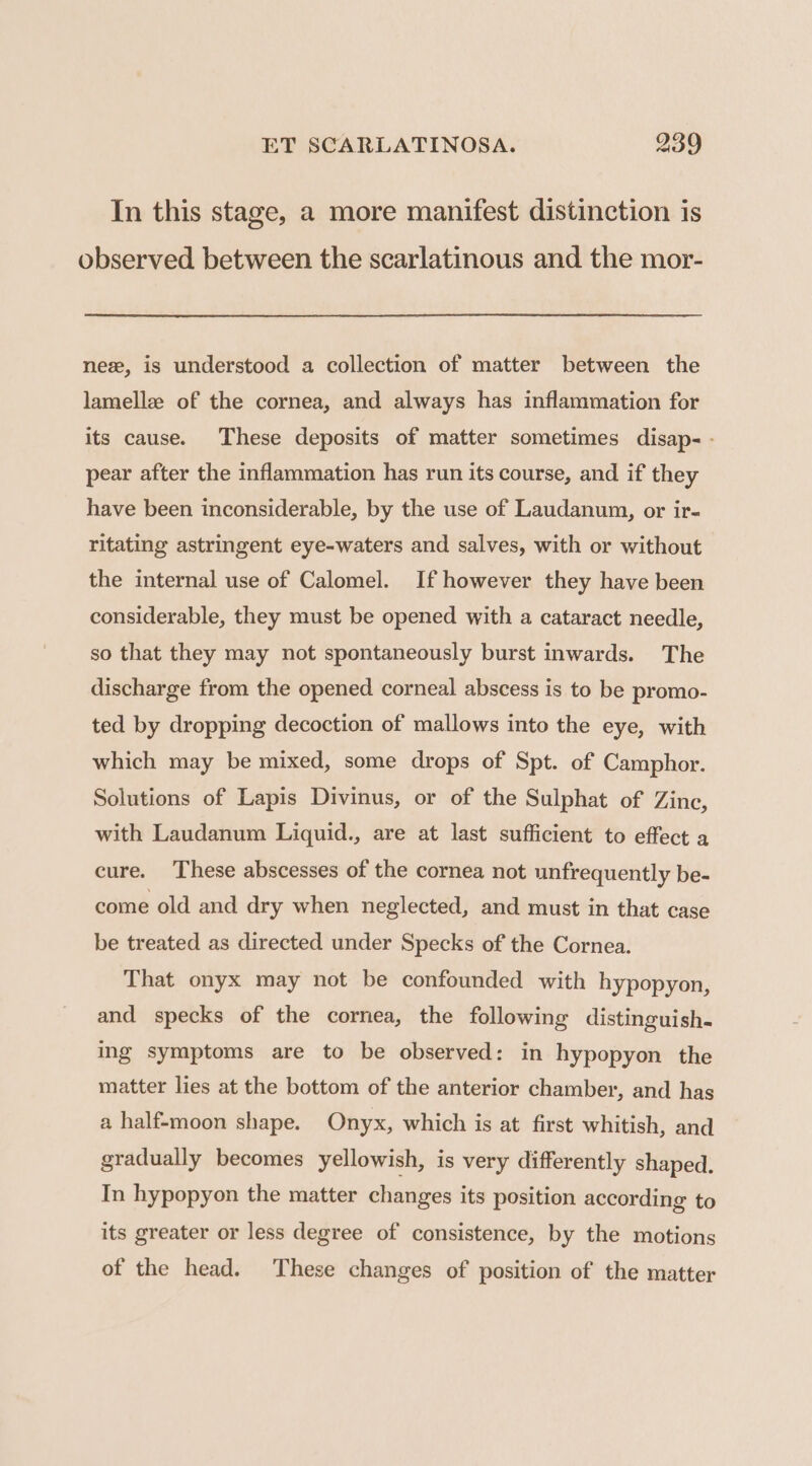 In this stage, a more manifest distinction is observed between the scarlatinous and the mor- ne, is understood a collection of matter between the lamella of the cornea, and always has inflammation for its cause. These deposits of matter sometimes disap- - pear after the inflammation has run its course, and if they have been inconsiderable, by the use of Laudanum, or ir- ritating astringent eye-waters and salves, with or without the internal use of Calomel. If however they have been considerable, they must be opened with a cataract needle, so that they may not spontaneously burst inwards. The discharge from the opened corneal abscess is to be promo- ted by dropping decoction of mallows into the eye, with which may be mixed, some drops of Spt. of Camphor. Solutions of Lapis Divinus, or of the Sulphat of Zine, with Laudanum Liquid., are at last sufficient to effect a cure. These abscesses of the cornea not unfrequently be- come old and dry when neglected, and must in that case be treated as directed under Specks of the Cornea. That onyx may not be confounded with hypopyon, and specks of the cornea, the following distinguish. ing symptoms are to be observed: in hypopyon the matter lies at the bottom of the anterior chamber, and has a half-moon shape. Onyx, which is at first whitish, and gradually becomes yellowish, is very differently shaped. In hypopyon the matter changes its position according to its greater or less degree of consistence, by the motions of the head. These changes of position of the matter