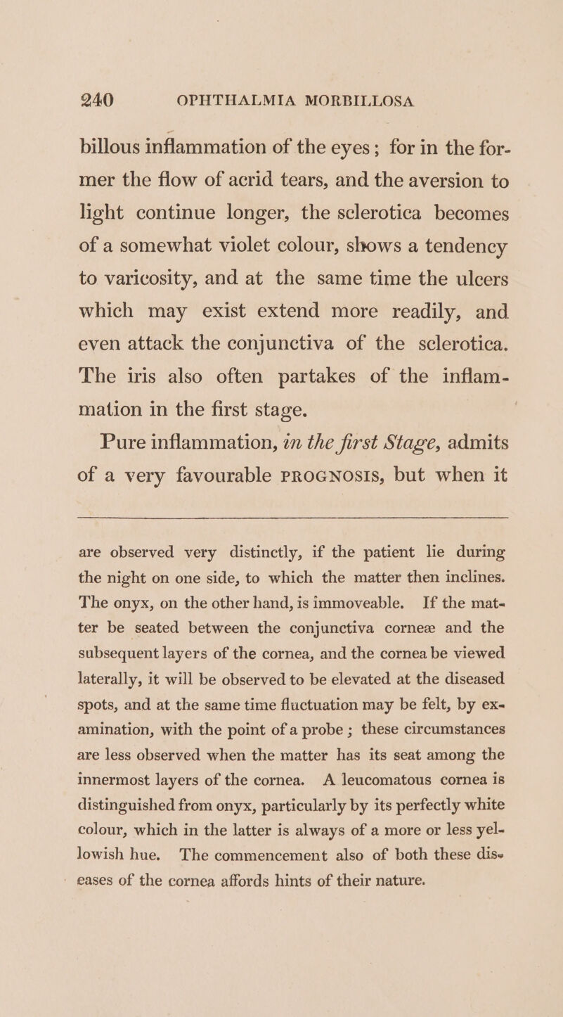 billous inflammation of the eyes; for in the for- mer the flow of acrid tears, and the aversion to light continue longer, the sclerotica becomes of a somewhat violet colour, shows a tendency to varicosity, and at the same time the ulcers which may exist extend more readily, and even attack the conjunctiva of the sclerotica. The iris also often partakes of the inflam- mation in the first stage. Pure inflammation, 27 the first Stage, admits of a very favourable proGNosis, but when it are observed very distinctly, if the patient lie during the night on one side, to which the matter then inclines. The onyx, on the other hand, is immoveable. If the mat- ter be seated between the conjunctiva cornee and the subsequent layers of the cornea, and the cornea be viewed. laterally, it will be observed to be elevated at the diseased spots, and at the same time fluctuation may be felt, by ex- amination, with the point of a probe ; these circumstances are less observed when the matter has its seat among the innermost layers of the cornea. A leucomatous cornea is distinguished from onyx, particularly by its perfectly white colour, which in the latter is always of a more or less yel- lowish hue. The commencement also of both these dis- - eases of the cornea affords hints of their nature.