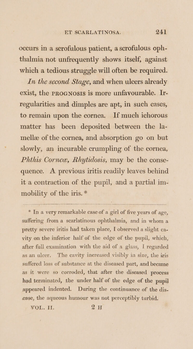 occurs in a scrofulous patient, a scrofulous oph- thalmia not unfrequently shows itself, against which a tedious struggle will often be required. In the second Stage, and when ulcers already eXist, the PROGNOSIS is more unfavourable. Ir- regularities and dimples are apt, in such cases, to remain upon the cornea. If much ichorous matter has been deposited between the la- mellz of the cornea, and absorption go on but slowly, an incurable crumpling of the cornea, Phthis Cornee, Rhytidosis, may be the conse- quence. A previous iritis readily leaves behind it a contraction of the pupil, and a partial im- mobility of the iris. * * In a very remarkable case of a girl of five years of age, suffering from a scarlatinous ophthalmia, and in whom a pretty severe iritis had taken place, I observed a slight ca- vity on the inferior half of the edge of the pupil, which, after full examination with the aid of a glass, I regarded as an ulcer. The cavity inereased visibly in size, the iris suffered loss of substance at the diseased part, and became as it were so corroded, that after the diseased process had terminated, the under half of the edge of the pupil appeared indented. During the continuance of the dis- ease, the aqueous humour was not perceptibly turbid. VOL. II. 2H