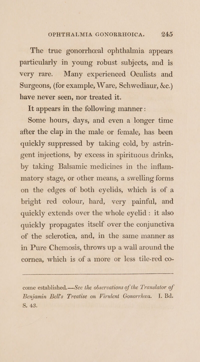 The true gonorrhceal ophthalmia appears particularly in young robust subjects, and is very rare. Many experienced Oculists and Surgeons, (for example, Ware, Schwediaur, &amp;c.) have never seen, nor treated it. It appears in the following manner : Some hours, days, and even a longer time after the clap in the male or female, has been quickly suppressed by taking cold, by astrin- gent injections, by excess in spirituous drinks, by taking Balsamic medicines in the inflam- matory stage, or other means, a swelling forms on the edges of both eyelids, which is of a bright red colour, hard, very painful, and quickly extends over the whole eyelid : it also quickly propagates itself over the conjunctiva of the sclerotica, and, in the same manner as in Pure Chemosis, throws up a wall around the cornea, which is of a more or less tile-red co- come established.—-See the observations of the Translator of Benjamin Bell’s Treatise on Virulent Gonorrhea, 1. Bd. S. 43.