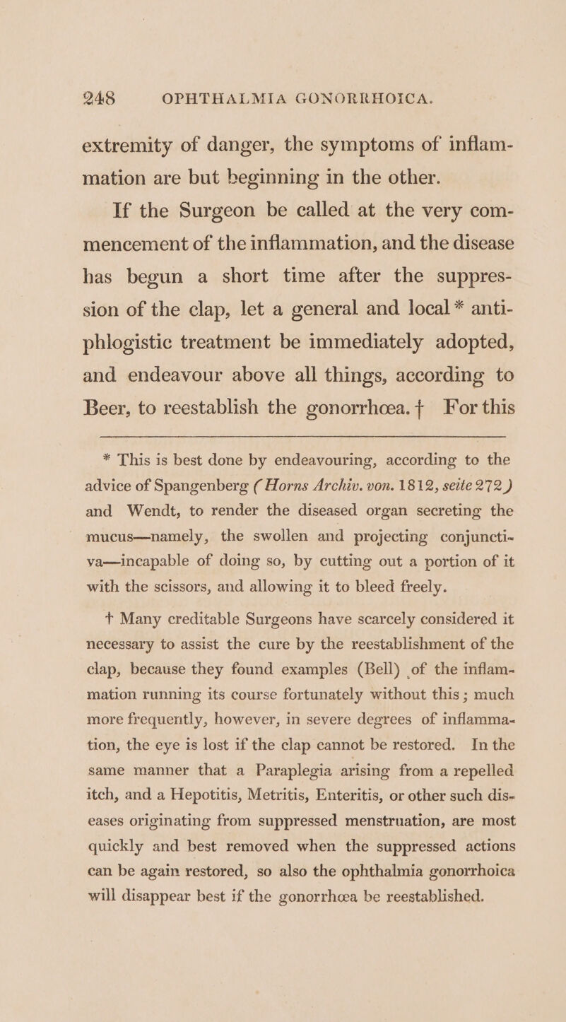 extremity of danger, the symptoms of inflam- mation are but beginning in the other. If the Surgeon be called at the very com- mencement of the inflammation, and the disease has begun a short time after the suppres- sion of the clap, let a general and local * anti- phlogistic treatment be immediately adopted, and endeavour above all things, according to Beer, to reestablish the gonorrhcea.{ For this * This is best done by endeavouring, according to the advice of Spangenberg ( Horns Archiv. von. 1812, seite 272 ) and Wendt, to render the diseased organ secreting the mucus—namely, the swollen and projecting conjuncti- va—incapable of doing so, by cutting out a portion of it with the scissors, and allowing it to bleed freely. + Many creditable Surgeons have scarcely considered it necessary to assist the cure by the reestablishment of the clap, because they found examples (Bell) of the inflam- mation running its course fortunately without this ; much more frequently, however, in severe degrees of inflamma- tion, the eye is lost if the clap cannot be restored. In the same manner that a Paraplegia arising from a repelled itch, and a Hepotitis, Metritis, Enteritis, or other such dis- eases originating from suppressed menstruation, are most quickly and best removed when the suppressed actions can be again restored, so also the ophthalmia gonorrhoica will disappear best if the gonorrhoea be reestablished.