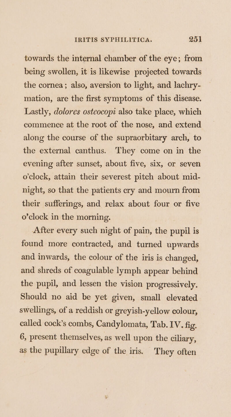 towards the internal chamber of the eye; from being swollen, it is likewise projected towards the cornea ; also, aversion to light, and lachry- mation, are the first symptoms of this disease. Lastly, dolores osteocopi also take place, which commence at the root of the nose, and extend along the course of the supraorbitary arch, to the external canthus. They come on in the evening after sunset, about five, six, or seven o’clock, attain their severest pitch about mid- night, so that the patients cry and mourn from their sufferings, and relax about four or five o’clock in the morning. After every such night of pain, the pupil is found more contracted, and turned upwards and inwards, the colour of the iris is changed, and shreds of coagulable lymph appear behind the pupil, and lessen the vision progressively. Should no aid be yet given, small elevated swellings, of a reddish or greyish-yellow colour, called cock’s combs, Candylomata, Tab. IV. fig. 6, present themselves, as well upon the ciliary, as the pupillary edge of the iris. They often