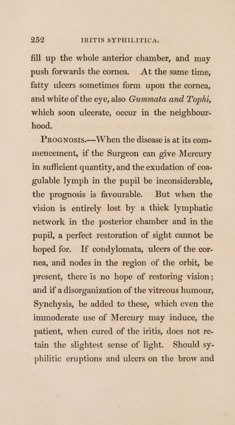 fill up the whole anterior chamber, and may push forwards the cornea. At the same time, fatty ulcers sometimes form upon the cornea, and white of the eye, also Gummata and Tophi, which soon ulcerate, occur in the neighbour- hood. PRoGNosis.— W hen the disease is at its com- mencement, if the Surgeon can give Mercury in sufficient quantity, and the exudation of coa- gulable lymph in the pupil be inconsiderable, the prognosis is favourable. But when the vision is entirely lost by a thick lymphatic network in the posterior chamber and in the pupil, a perfect restoration of sight cannot be hoped for. If condylomata, ulcers of the cor- nea, and nodes in the region of the orbit, be present, there is no hope of restoring vision ; and if a disorganization of the vitreous humour, Synchysis, be added to these, which even the immoderate use of Mercury may induce, the patient, when cured of the iritis, does not re- tain the slightest sense of light. Should sy- philitic eruptions and ulcers on the brow and