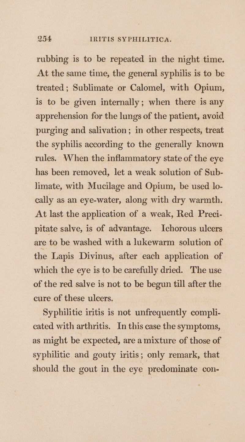 rubbing is to be repeated in the night time. At the same time, the general syphilis is to be treated ; Sublimate or Calomel, with Opium, is to be given internally; when there is any apprehension for the lungs of the patient, avoid purging and salivation ; in other respects, treat the syphilis according to the generally known rules. When the inflammatory state of the eye has been removed, let a weak solution of Sub- limate, with Mucilage and Opium, be used lo- cally as an eye-water, along with dry warmth. At last the application of a weak, Red Preci- pitate salve, is of advantage. Ichorous ulcers are to be washed with a lukewarm solution of the Lapis Divinus, after each application of which the eye is to be carefully dried. The use of the red salve is not to be begun till after the cure of these ulcers. Syphilitic iritis is not unfrequently compli- cated with arthritis. In this case the symptoms, as might be expected, are a mixture of those of syphilitic and gouty iritis; only remark, that should the gout in the eye predominate con-
