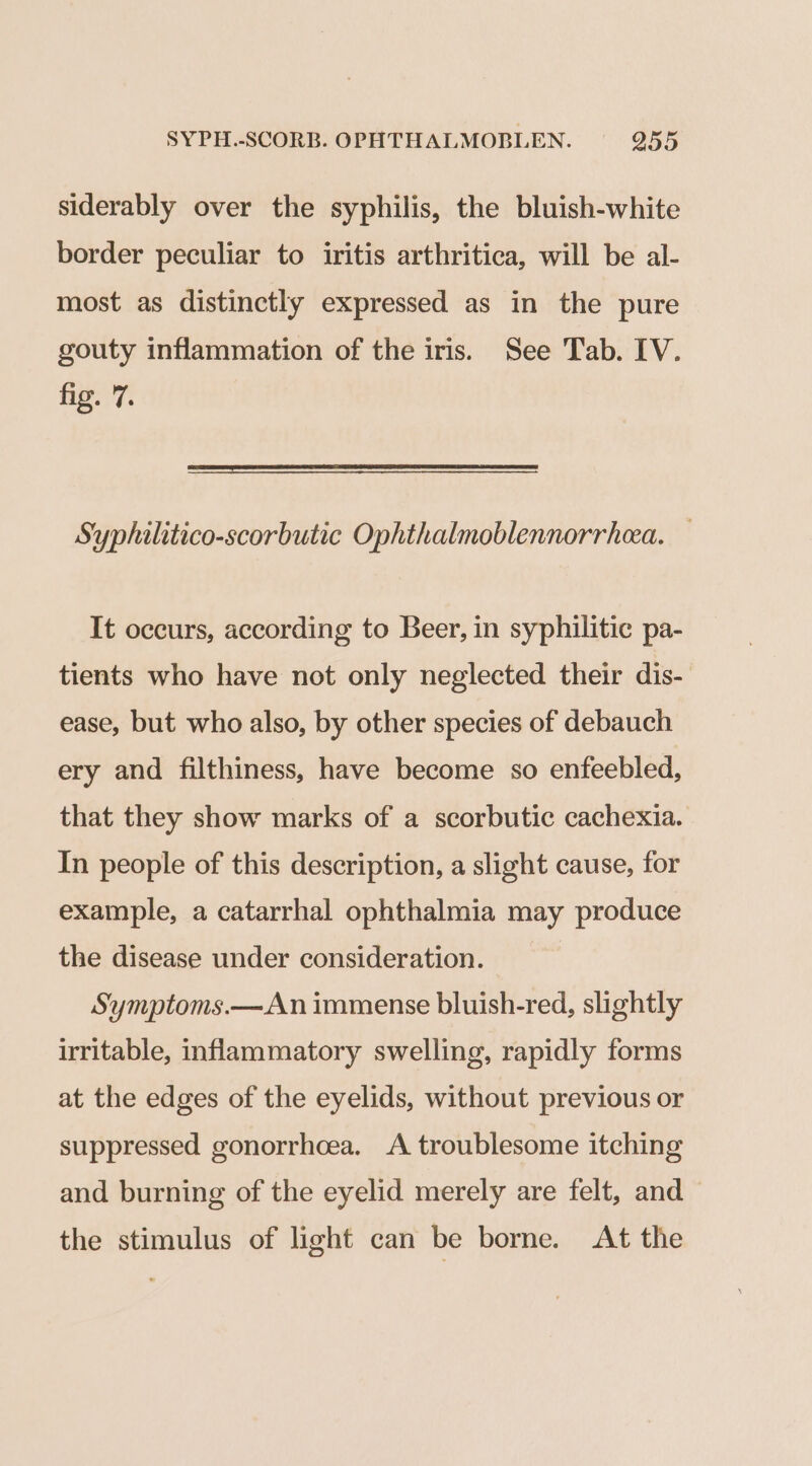 SYPH.-SCORB. OPHTHALMOBLEN. 9255 siderably over the syphilis, the bluish-white border peculiar to iritis arthritica, will be al- most as distinctly expressed as in the pure gouty inflammation of the iris. See Tab. IV. Flee f Syphilitico-scorbutic Ophthalmoblennorrhea. It occurs, according to Beer, in syphilitic pa- tients who have not only neglected their dis- ease, but who also, by other species of debauch ery and filthiness, have become so enfeebled, that they show marks of a scorbutic cachexia. In people of this description, a slight cause, for example, a catarrhal ophthalmia may produce the disease under consideration. Symptoms.—An immense bluish-red, slightly irritable, inflammatory swelling, rapidly forms at the edges of the eyelids, without previous or suppressed gonorrhoea. A troublesome itching and burning of the eyelid merely are felt, and the stimulus of light can be borne. At the
