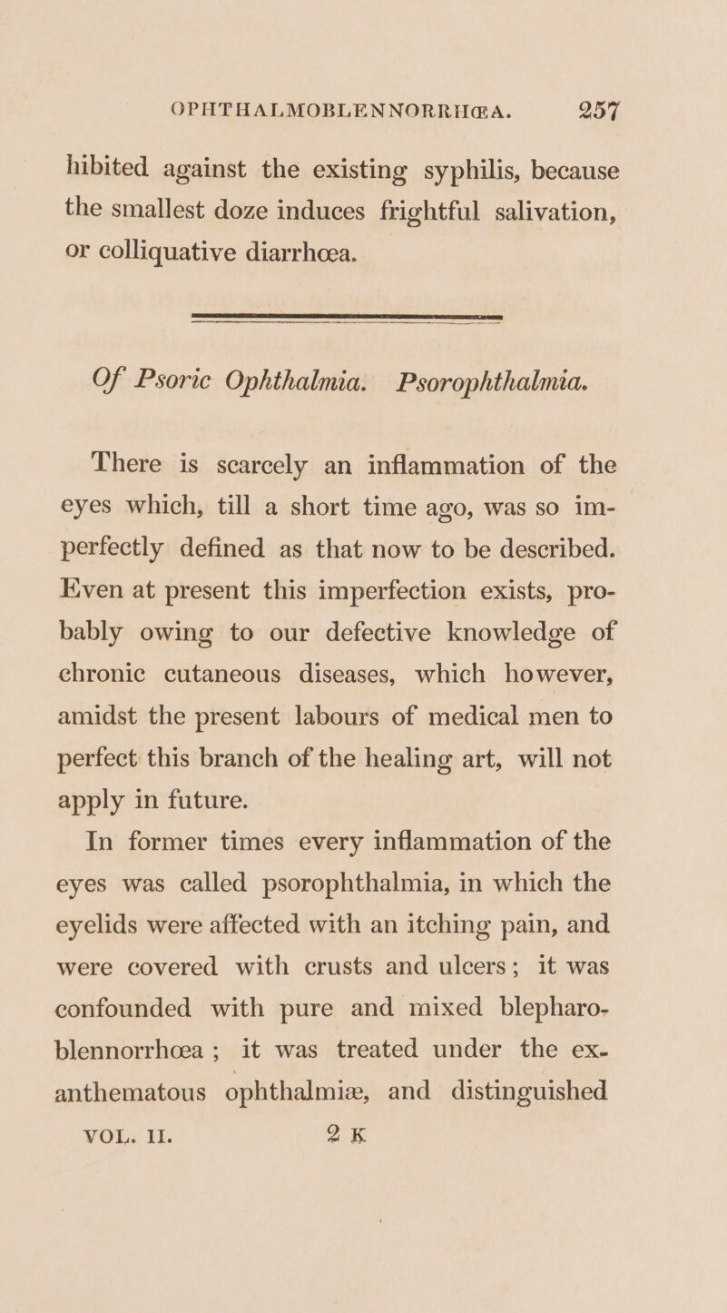 hibited against the existing syphilis, because the smallest doze induces frightful salivation, or colliquative diarrhcea. ——————$—$$—$—$—$—$———— Of Psoric Ophthalmia. Psorophthalmia. There is scarcely an inflammation of the eyes which, till a short time ago, was so im- perfectly defined as that now to be described. ven at present this imperfection exists, pro- bably owing to our defective knowledge of ehronic cutaneous diseases, which however, amidst the present labours of medical men to perfect this branch of the healing art, will not apply in future. In former times every inflammation of the eyes was called psorophthalmia, in which the eyelids were affected with an itching pain, and were covered with crusts and ulcers; it was confounded with pure and mixed blepharo- blennorrhoea ; it was treated under the ex- anthematous ophthalmi, and distinguished VOR. M1. 2K