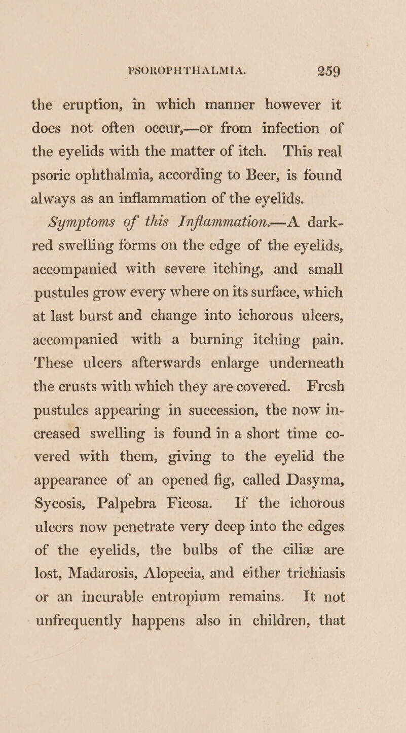 the eruption, in which manner however it does not often occur,—or from infection of the eyelids with the matter of itch. This real psoric ophthalmia, according to Beer, is found always as an inflammation of the eyelids. Symptoms of this Inflammation.—A. dark- red swelling forms on the edge of the eyelids, accompanied with severe itching, and small pustules grow every where on its surface, which at last burst and change into ichorous ulcers, accompanied with a burning itching pain. These ulcers afterwards enlarge underneath the crusts with which they are covered. Fresh pustules appearing in succession, the now in- creased swelling is found in a short time co- vered with them, giving to the eyelid the appearance of an opened fig, called Dasyma, Sycosis, Palpebra Ficosa. If the ichorous ulcers now penetrate very deep into the edges of the eyelids, the bulbs of the ciliz are lost, Madarosis, Alopecia, and either trichiasis or an incurable entropium remains. It not unfrequently happens also in children, that
