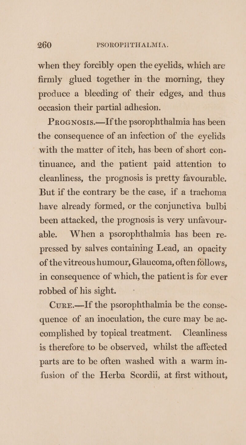 when they forcibly open the eyelids, which are firmly glued together in the morning, they produce a bleeding of their edges, and thus occasion their partial adhesion. Proenosis.—If the psorophthalmia has been the consequence of an infection of the eyelids with the matter of itch, has been of short con- tinuance, and the patient paid attention to cleanliness, the prognosis is pretty favourable. But if the contrary be the case, if a trachoma have already formed, or the conjunctiva bulbi been attacked, the prognosis is very unfavour- able. When a psorophthalmia has been re- pressed by salves containing Lead, an opacity of the vitreous humour, Glaucoma, often follows, in consequence of which, the patient is for ever robbed of his sight. CurE.—If the psorophthalmia be the conse- quence of an inoculation, the cure may be ac- complished by topical treatment. Cleanliness is therefore to be observed, whilst the affected parts are to be often washed with a warm in- fusion of the Herba Scordii, at first without,