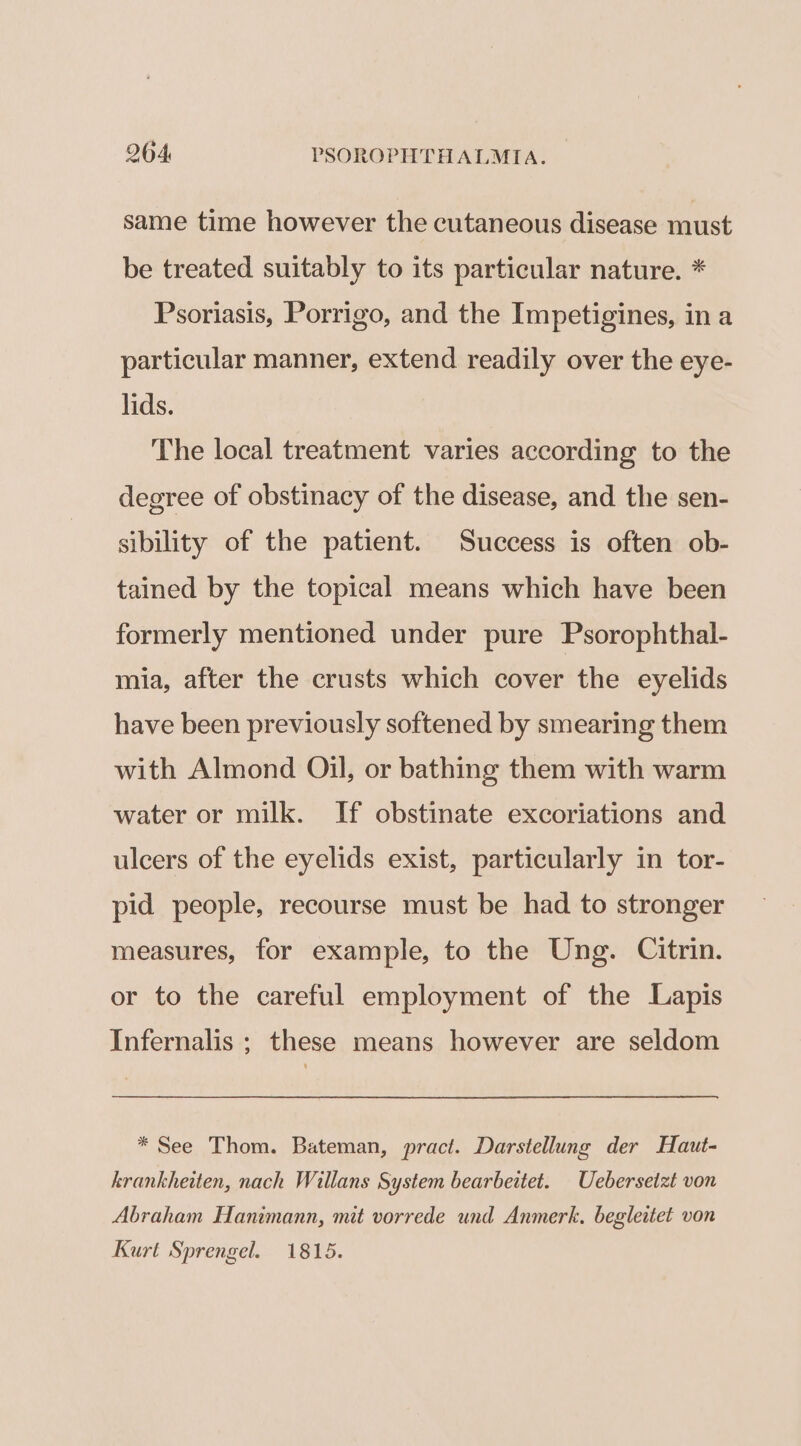 same time however the cutaneous disease must be treated suitably to its particular nature. * Psoriasis, Porrigo, and the Impetigines, ina particular manner, extend readily over the eye- lids. The local treatment varies according to the degree of obstinacy of the disease, and the sen- sibility of the patient. Success is often ob- tained by the topical means which have been formerly mentioned under pure Psorophthal- mia, after the crusts which cover the eyelids have been previously softened by smearing them with Almond Oil, or bathing them with warm water or milk. If obstinate excoriations and ulcers of the eyelids exist, particularly in tor- pid people, recourse must be had to stronger measures, for example, to the Ung. Citrin. or to the careful employment of the Lapis Infernalis ; these means however are seldom * See Thom. Bateman, pract. Darstellung der Haut- krankheiten, nach Willans System bearbeitet. Ueberseizt von Abraham Hanimann, mit vorrede und Anmerk., begleitet von Kurt Sprengel. 1815.