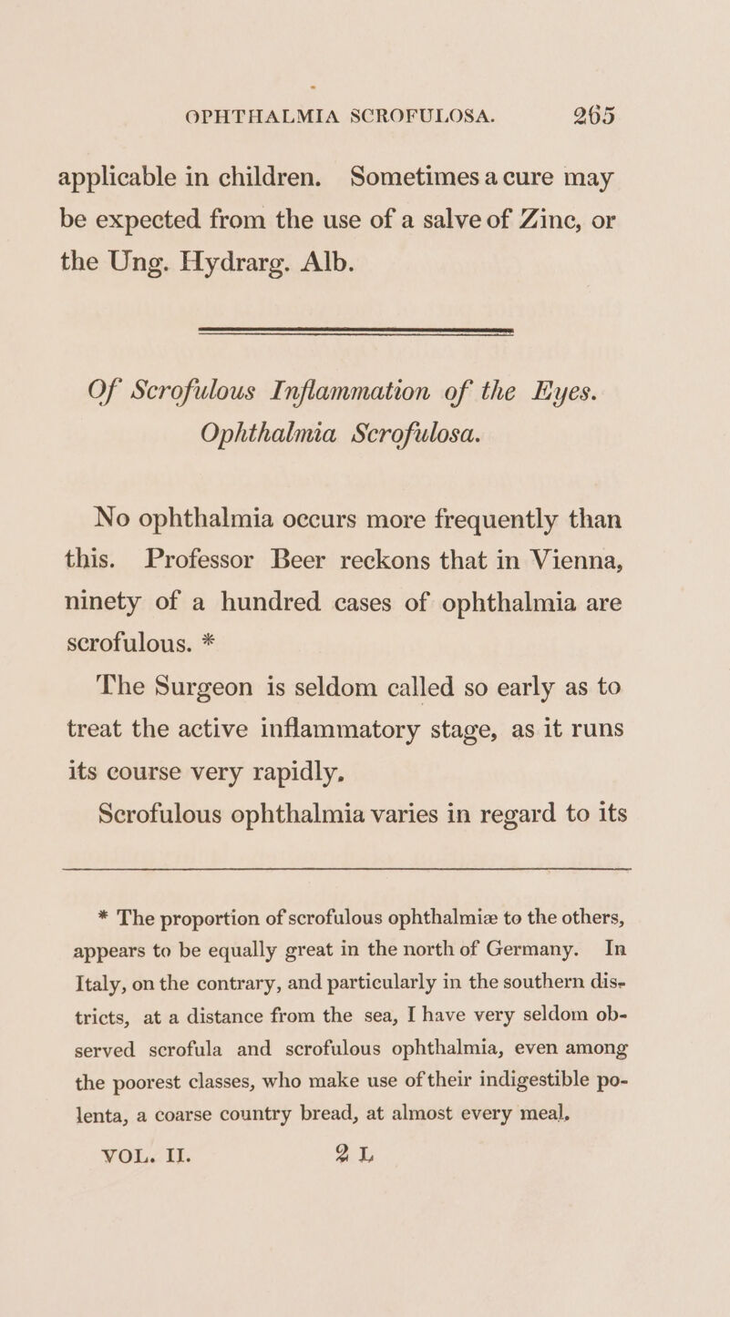 applicable in children. Sometimes acure may be expected from the use of a salve of Zine, or the Ung. Hydrarg. Alb. Of Scrofulous Inflammation of the Eyes. Ophthalmia Scrofulosa. No ophthalmia occurs more frequently than this. Professor Beer reckons that in Vienna, ninety of a hundred cases of ophthalmia are scrofulous. * The Surgeon is seldom called so early as to treat the active inflammatory stage, as it runs its course very rapidly, Scrofulous ophthalmia varies in regard to its * The proportion of scrofulous ophthalmiz to the others, appears to be equally great in the north of Germany. In Italy, on the contrary, and particularly in the southern dis- tricts, at a distance from the sea, I have very seldom ob- served scrofula and scrofulous ophthalmia, even among the poorest classes, who make use of their indigestible po- lenta, a coarse country bread, at almost every meal,