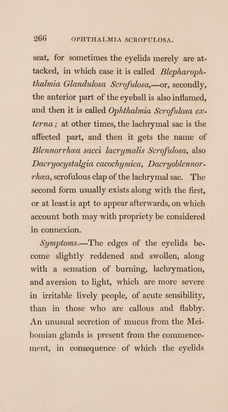 seat, for sometimes the eyelids merely are at- tacked, in which case it is called Blepharoph- thalmia Glandulosa Scrofulosa,—or, secondly, the anterior part of the eyeball is also inflamed, and then it is called Ophthalmia Scrofulosa ex- terna; at other times, the lachrymal sac is the affected part, and then it gets the name of Blennorrhea sacct lacrymalis Scrofulosa, also Dacryocystalgia cacochymica, Dacryoblennor- rheea, scrofulous clap of the lachrymal sac. The second form usually exists along with the first, or at leastis apt to appear afterwards, on which account both may with propriety be considered in connexion. Symptoms.—The edges of the eyelids be- come slightly reddened and swollen, along with a sensation of burning, lachrymation, and aversion to light, which are more severe in irritable lively people, of acute sensibility, than in those who are callous and flabby. An unusual secretion of mucus from the Mei- bomian glands is present from the commence- ment, in consequence of which the eyelids
