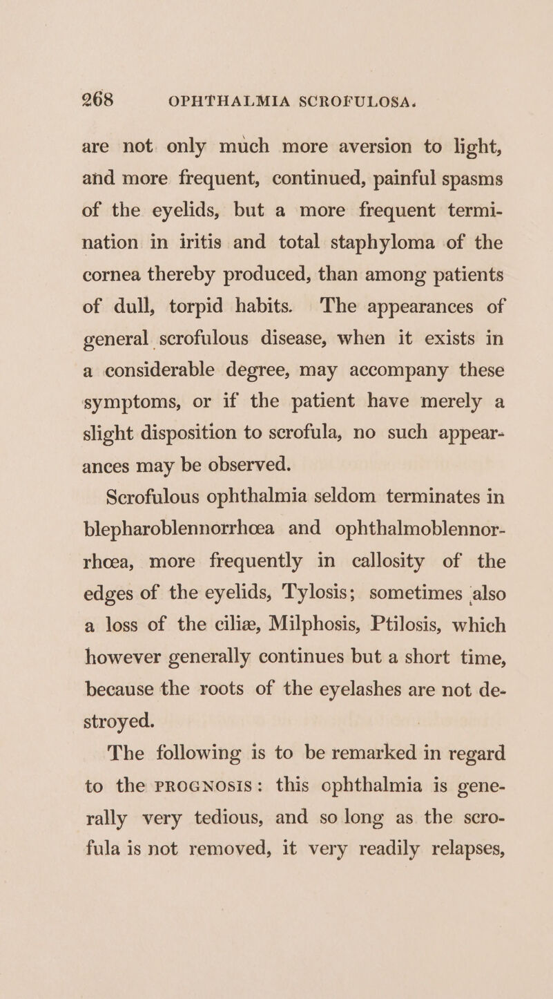 are not only much more aversion to light, and more frequent, continued, painful spasms of the eyelids, but a more frequent termi- nation in iritis and total staphyloma of the cornea thereby produced, than among patients of dull, torpid habits. The appearances of general scrofulous disease, when it exists in a considerable degree, may accompany these symptoms, or if the patient have merely a slight disposition to scrofula, no such appear- ances may be observed. Scrofulous ophthalmia seldom terminates in blepharoblennorrhoea and ophthalmoblennor- rhoea, more frequently in callosity of the edges of the eyelids, Tylosis; sometimes also a loss of the ciliz, Milphosis, Ptilosis, which however generally continues but a short time, because the roots of the eyelashes are not de- stroyed. The following is to be remarked in regard to the proGNnosis: this ophthalmia is gene- rally very tedious, and so long as the scro- fula is not removed, it very readily relapses,